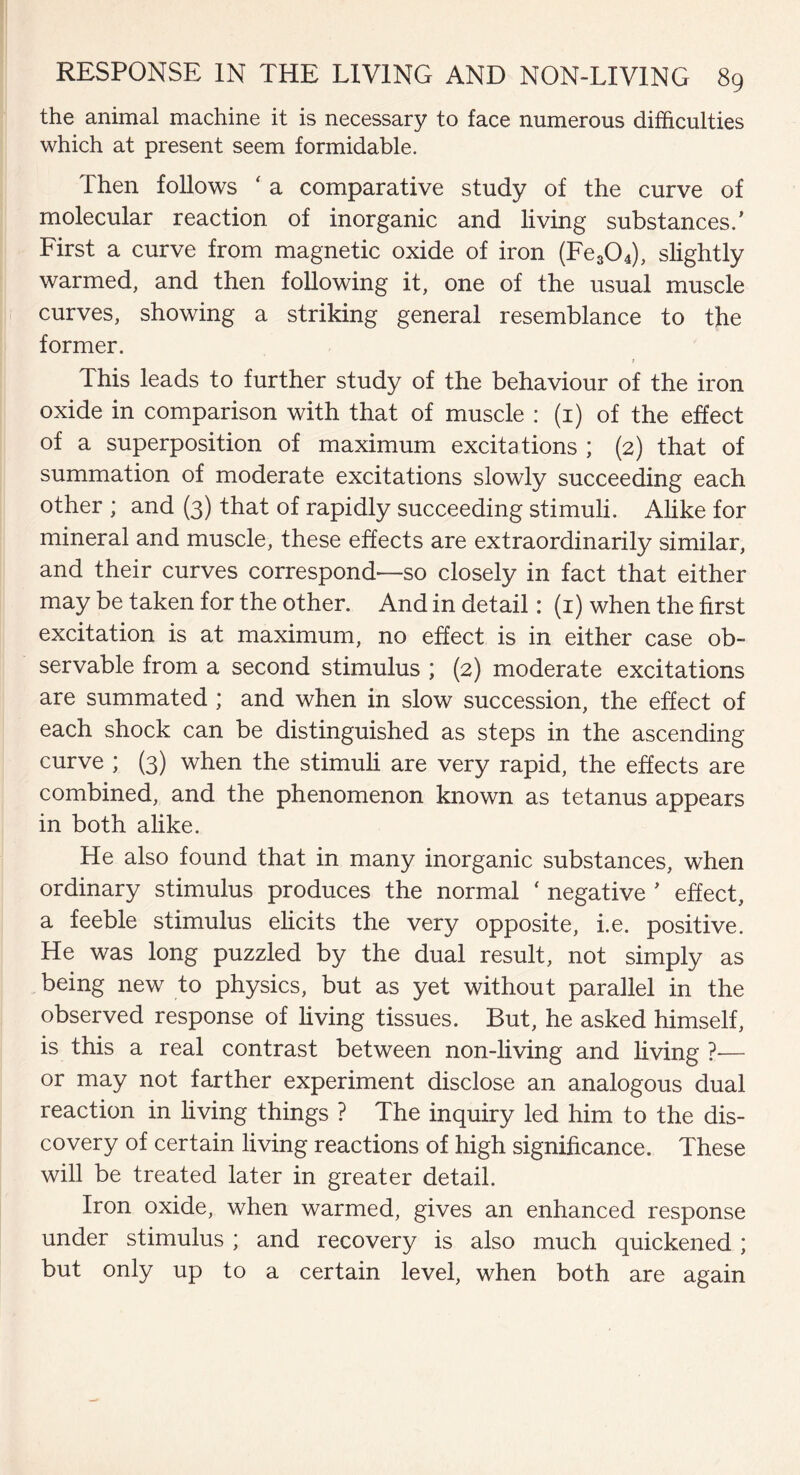 the animal machine it is necessary to face numerous difficulties which at present seem formidable. Then follows ‘ a comparative study of the curve of molecular reaction of inorganic and living substances/ First a curve from magnetic oxide of iron (Fe304), slightly warmed, and then following it, one of the usual muscle curves, showing a striking general resemblance to the former. This leads to further study of the behaviour of the iron oxide in comparison with that of muscle : (1) of the effect of a superposition of maximum excitations ; (2) that of summation of moderate excitations slowly succeeding each other ; and (3) that of rapidly succeeding stimuli. Alike for mineral and muscle, these effects are extraordinarily similar, and their curves correspond—so closely in fact that either may be taken for the other. And in detail: (1) when the first excitation is at maximum, no effect is in either case ob¬ servable from a second stimulus ; (2) moderate excitations are summated ; and when in slow succession, the effect of each shock can be distinguished as steps in the ascending curve ; (3) when the stimuli are very rapid, the effects are combined, and the phenomenon known as tetanus appears in both alike. He also found that in many inorganic substances, when ordinary stimulus produces the normal ‘ negative ' effect, a feeble stimulus elicits the very opposite, i.e. positive. He was long puzzled by the dual result, not simply as being new to physics, but as yet without parallel in the observed response of living tissues. But, he asked himself, is this a real contrast between non-living and living ?-— or may not farther experiment disclose an analogous dual reaction in living things ? The inquiry led him to the dis¬ covery of certain living reactions of high significance. These will be treated later in greater detail. Iron oxide, when warmed, gives an enhanced response under stimulus ; and recovery is also much quickened ; but only up to a certain level, when both are again