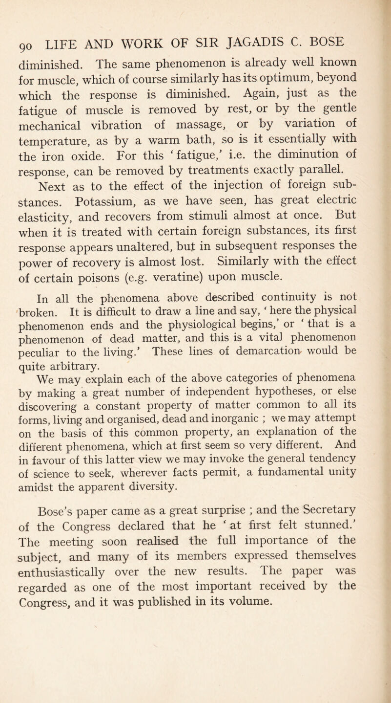 diminished. The same phenomenon is already well known for muscle, which of course similarly has its optimum, beyond which the response is diminished. Again, just as the fatigue of muscle is removed by rest, or by the gentle mechanical vibration of massage, or by variation of temperature, as by a warm bath, so is it essentially with the iron oxide. For this ‘ fatigue/ i.e. the diminution of response, can be removed by treatments exactly parallel. Next as to the effect of the injection of foreign sub¬ stances. Potassium, as we have seen, has great electric elasticity, and recovers from stimuli almost at once. But when it is treated with certain foreign substances, its first response appears unaltered, but in subsequent responses the power of recovery is almost lost. Similarly with the effect of certain poisons (e.g. veratine) upon muscle. In all the phenomena above described continuity is not broken. It is difficult to draw a line and say, ‘ here the physical phenomenon ends and the physiological begins, or that is a phenomenon of dead matter, and this is a vital phenomenon peculiar to the living.’ These lines of demarcation would be quite arbitrary. We may explain each of the above categories of phenomena by making a great number of independent hypotheses, or else discovering a constant property of matter common to all its forms, living and organised, dead and inorganic ; we may attempt on the basis of this common property, an explanation of the different phenomena, which at first seem so very different. And in favour of this latter view we may invoke the general tendency of science to seek, wherever facts permit, a fundamental unity amidst the apparent diversity. Bose’s paper came as a great surprise ; and the Secretary of the Congress declared that he ‘ at first felt stunned.’ The meeting soon realised the full importance of the subject, and many of its members expressed themselves enthusiastically over the new results. The paper was regarded as one of the most important received by the Congress, and it was published in its volume.