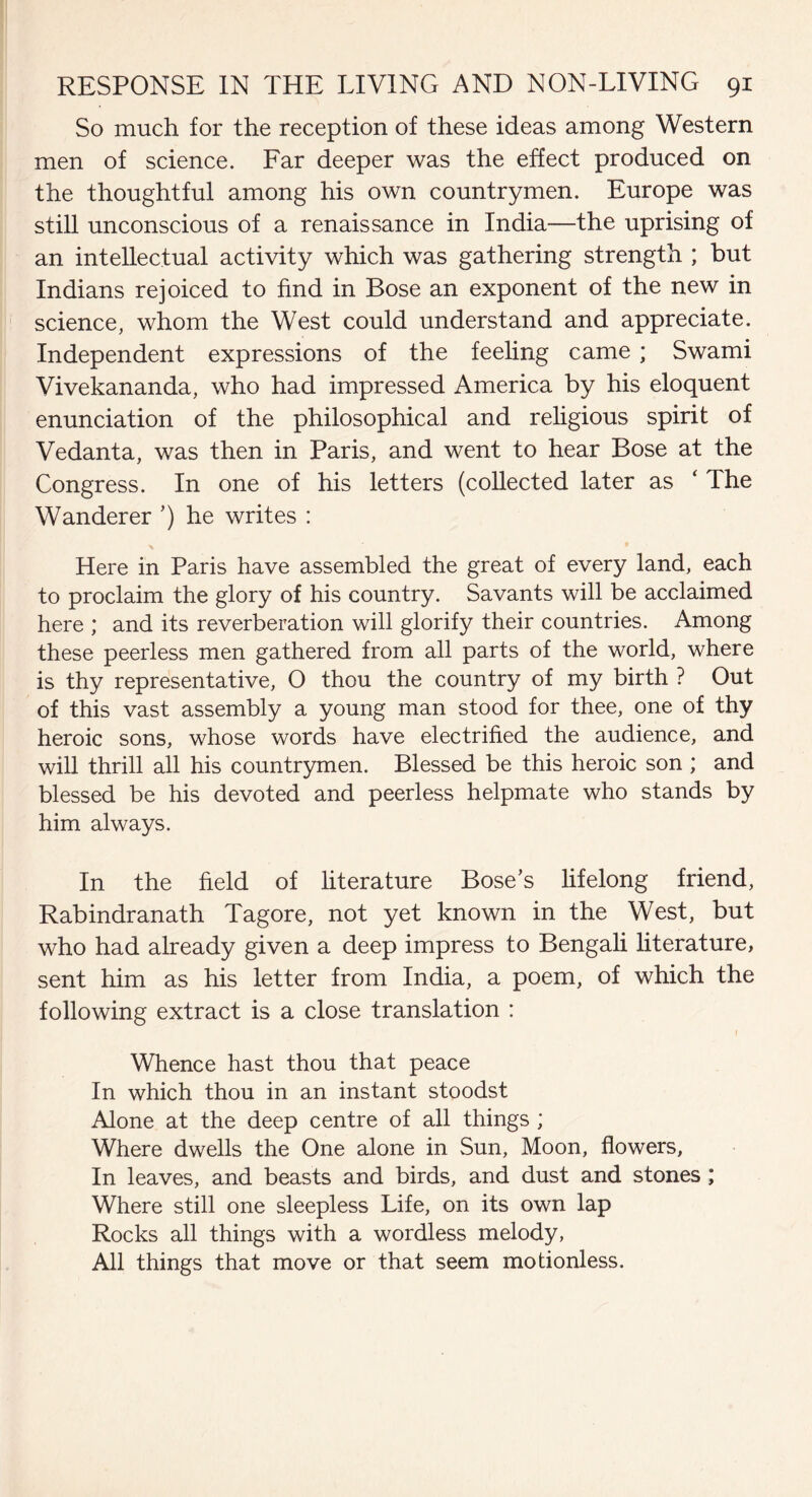 So much for the reception of these ideas among Western men of science. Far deeper was the effect produced on the thoughtful among his own countrymen. Europe was still unconscious of a renaissance in India—the uprising of an intellectual activity which was gathering strength ; but Indians rejoiced to find in Bose an exponent of the new in science, whom the West could understand and appreciate. Independent expressions of the feeling came ; Swami Vivekananda, who had impressed America by his eloquent enunciation of the philosophical and religious spirit of Vedanta, was then in Paris, and went to hear Bose at the Congress. In one of his letters (collected later as ‘ The Wanderer ’) he writes : Here in Paris have assembled the great of every land, each to proclaim the glory of his country. Savants will be acclaimed here ; and its reverberation will glorify their countries. Among these peerless men gathered from all parts of the world, where is thy representative, O thou the country of my birth ? Out of this vast assembly a young man stood for thee, one of thy heroic sons, whose words have electrified the audience, and will thrill all his countrymen. Blessed be this heroic son ; and blessed be his devoted and peerless helpmate who stands by him always. In the field of literature Bose’s lifelong friend, Rabindranath Tagore, not yet known in the West, but who had already given a deep impress to Bengali literature, sent him as his letter from India, a poem, of which the following extract is a close translation : 1 Whence hast thou that peace In which thou in an instant stoodst Alone at the deep centre of all things ; Where dwells the One alone in Sun, Moon, flowers, In leaves, and beasts and birds, and dust and stones; Where still one sleepless Life, on its own lap Rocks all things with a wordless melody, All things that move or that seem motionless.