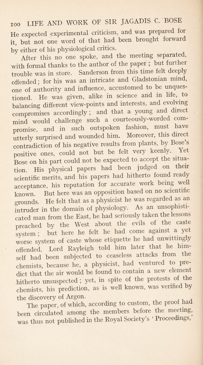 He expected experimental criticism, and was prepared for it, but not one word of that had been brought forward by either of his physiological critics. After this no one spoke, and the meeting separated, with formal thanks to the author of the paper ; but further trouble was in store. Sanderson from this time felt deeply offended; for his was an intricate and Gladstonian mind, one of authority and influence, accustomed to be unques¬ tioned. He was given, alike in science and in life, to balancing different view-points and interests, and evolving compromises accordingly ; and that a young and direct mind would challenge such a courteously-worded com¬ promise, and in such outspoken fashion, must have utterly surprised and wounded him. Moreover, this direct contradiction of his negative results from plants, by Bose s positive ones, could not but be felt very keenly. Yet Bose on his part could not be expected to accept the situa¬ tion. His physical papers had been judged on their scientific merits, and his papers had hitherto found ready acceptance, his reputation for accurate work being well known. But here was an opposition based on no scientific a-rounds. He felt that as a physicist he was regarded as an intruder in the domain of physiology. As an unsophisti¬ cated man from the East, he had seriously taken the lessons preached by the West about the evils of the caste system ; but here he felt he had come against a yet worse system of caste whose etiquette he had unwittingly offended. Lord Rayleigh told him later that he him¬ self had been subjected to ceaseless attacks from the chemists, because he, a physicist, had ventured to pre¬ dict that the air would be found to contain a new elemen hitherto unsuspected; yet, in spite of the protests of the chemists, his prediction, as is well known, was verified by the discovery of Argon. The paper, of which, according to custom, the proof had been circulated among the members before the meeting, was thus not published in the Royal Society’s ‘ Proceedings,