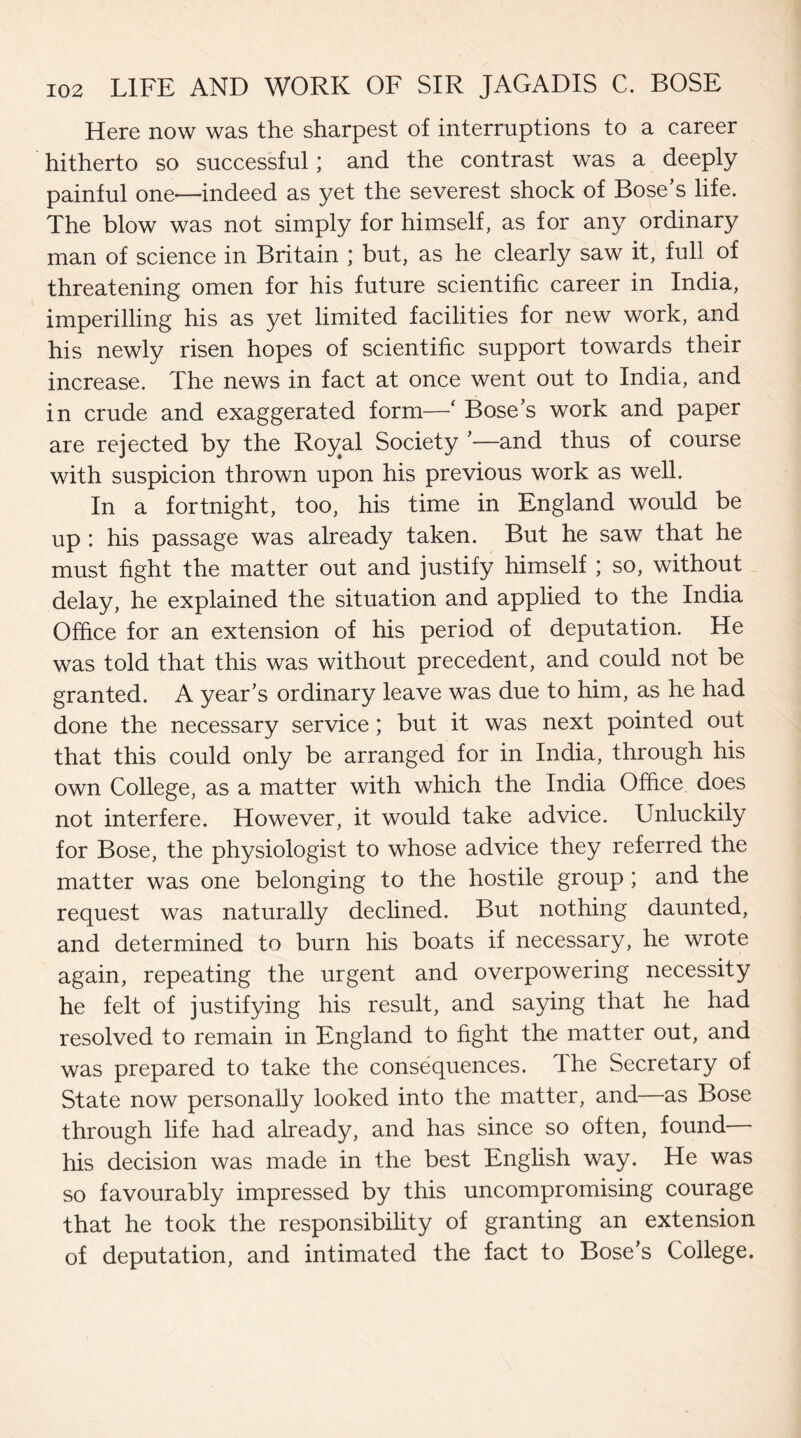 Here now was the sharpest of interruptions to a career hitherto so successful; and the contrast was a deeply painful one—indeed as yet the severest shock of Bose's life. The blow was not simply for himself, as for any ordinary man of science in Britain ; but, as he clearly saw it, full of threatening omen for his future scientific career in India, imperilling his as yet limited facilities for new work, and his newly risen hopes of scientific support towards their increase. The news in fact at once went out to India, and in crude and exaggerated form—‘ Boses work and paper are rejected by the Royal Society *—and thus of course with suspicion thrown upon his previous work as well. In a fortnight, too, his time in England would be up : his passage was already taken. But he saw that he must fight the matter out and justify himself ; so, without delay, he explained the situation and applied to the India Office for an extension of his period of deputation. He was told that this was without precedent, and could not be granted. A year's ordinary leave was due to him, as he had done the necessary service ; but it was next pointed out that this could only be arranged for in India, through his own College, as a matter with which the India Office does not interfere. However, it would take advice. Unluckily for Bose, the physiologist to whose advice they referred the matter was one belonging to the hostile group ; and the request was naturally declined. But nothing daunted, and determined to burn his boats if necessary, he wrote again, repeating the urgent and overpowering necessity he felt of justifying his result, and saying that he had resolved to remain in England to fight the matter out, and was prepared to take the consequences. The Secretary of State now personally looked into the matter, and—as Bose through life had already, and has since so often, found— his decision was made in the best English way. He was so favourably impressed by this uncompromising courage that he took the responsibility of granting an extension of deputation, and intimated the fact to Bose's College.