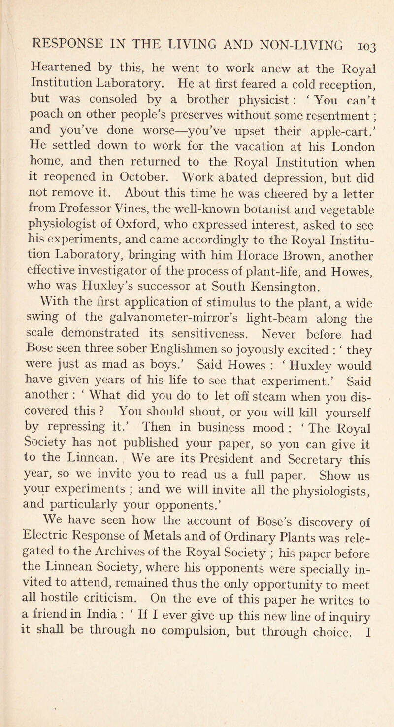 Heartened by this, he went to work anew at the Royal Institution Laboratory. He at first feared a cold reception, but was consoled by a brother physicist : ‘ You can’t poach on other people’s preserves without some resentment; and you’ve done worse—you’ve upset their apple-cart.’ He settled down to work for the vacation at his London home, and then returned to the Royal Institution when it reopened in October. Work abated depression, but did not remove it. About this time he was cheered by a letter from Professor Vines, the well-known botanist and vegetable physiologist of Oxford, who expressed interest, asked to see his experiments, and came accordingly to the Royal Institu¬ tion Laboratory, bringing with him Horace Brown, another effective investigator of the process of plant-life, and Howes, who was Huxley’s successor at South Kensington. With the first application of stimulus to the plant, a wide swing of the galvanometer-mirror’s light-beam along the scale demonstrated its sensitiveness. Never before had Bose seen three sober Englishmen so joyously excited : ‘ they were just as mad as boys.’ Said Howes : ‘ Huxley would have given years of his life to see that experiment.’ Said another : ‘ What did you do to let off steam when you dis¬ covered this ? You should shout, or you will kill yourself by repressing it.’ Then in business mood : ‘ The Royal Society has not published your paper, so you can give it to the Linnean. We are its President and Secretary this year, so we invite you to read us a full paper. Show us your experiments ; and we will invite all the physiologists, and particularly your opponents.’ We have seen how the account of Bose’s discovery of Electric Response of Metals and of Ordinary Plants was rele¬ gated to the Archives of the Royal Society ; his paper before the Linnean Society, where his opponents were specially in¬ vited to attend, remained thus the only opportunity to meet all hostile criticism. On the eve of this paper he writes to a friend in India : If I ever give up this new line of inquiry it shall be through no compulsion, but through choice. I