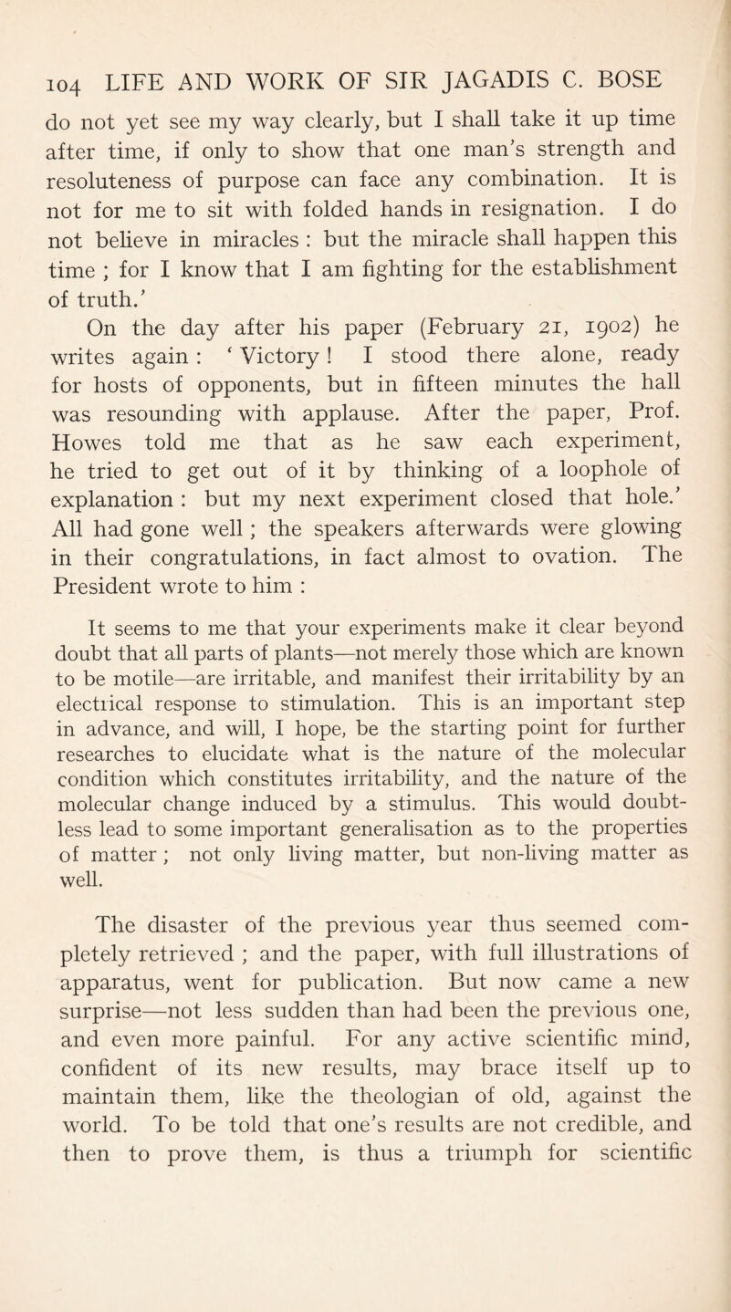 do not yet see my way clearly, but I shall take it up time after time, if only to show that one man's strength and resoluteness of purpose can face any combination. It is not for me to sit with folded hands in resignation. I do not believe in miracles : but the miracle shall happen this time ; for I know that I am fighting for the establishment of truth.' On the day after his paper (February 21, 1902) he writes again : ‘ Victory ! I stood there alone, ready for hosts of opponents, but in fifteen minutes the hall was resounding with applause. After the paper, Prof. Howes told me that as he saw each experiment, he tried to get out of it by thinking of a loophole of explanation : but my next experiment closed that hole.' All had gone well; the speakers afterwards were glowing in their congratulations, in fact almost to ovation. The President wrote to him : It seems to me that your experiments make it clear beyond doubt that all parts of plants—not merely those which are known to be motile—are irritable, and manifest their irritability by an electrical response to stimulation. This is an important step in advance, and will, I hope, be the starting point for further researches to elucidate what is the nature of the molecular condition which constitutes irritability, and the nature of the molecular change induced by a stimulus. This would doubt¬ less lead to some important generalisation as to the properties of matter ; not only living matter, but non-living matter as well. The disaster of the previous year thus seemed com¬ pletely retrieved ; and the paper, with full illustrations of apparatus, went for publication. But now came a new surprise—not less sudden than had been the previous one, and even more painful. For any active scientific mind, confident of its new results, may brace itself up to maintain them, like the theologian of old, against the world. To be told that one's results are not credible, and then to prove them, is thus a triumph for scientific
