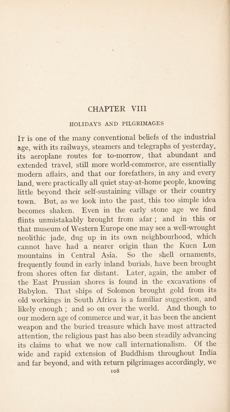 HOLIDAYS AND PILGRIMAGES It is one of the many conventional beliefs of the industrial age, with its railways, steamers and telegraphs of yesterday, its aeroplane routes for to-morrow, that abundant and extended travel, still more world-commerce, are essentially modern affairs, and that our forefathers, in any and every land, were practically ail quiet stay-at-home people, knowing little beyond their self-sustaining village or their country town. But, as we look into the past, this too simple idea becomes shaken. Even in the early stone age we find flints unmistakably brought from afar ; and in this or that museum of Western Europe one may see a well-wrought neolithic jade, dug up in its own neighbourhood, which cannot have had a nearer origin than the Kuen Lun mountains in Central Asia. So the shell ornaments, frequently found in early inland burials, have been brought from shores often far distant. Later, again, the amber of the East Prussian shores is found in the excavations of Babylon. That ships of Solomon brought gold from its old workings in South Africa is a familiar suggestion, and likely enough ; and so on over the world. And though to our modern age of commerce and war, it has been the ancient weapon and the buried treasure which have most attracted attention, the religious past has also been steadily advancing its claims to what we now call internationalism. Of the wide and rapid extension of Buddhism throughout India and far beyond, and with return pilgrimages accordingly, we