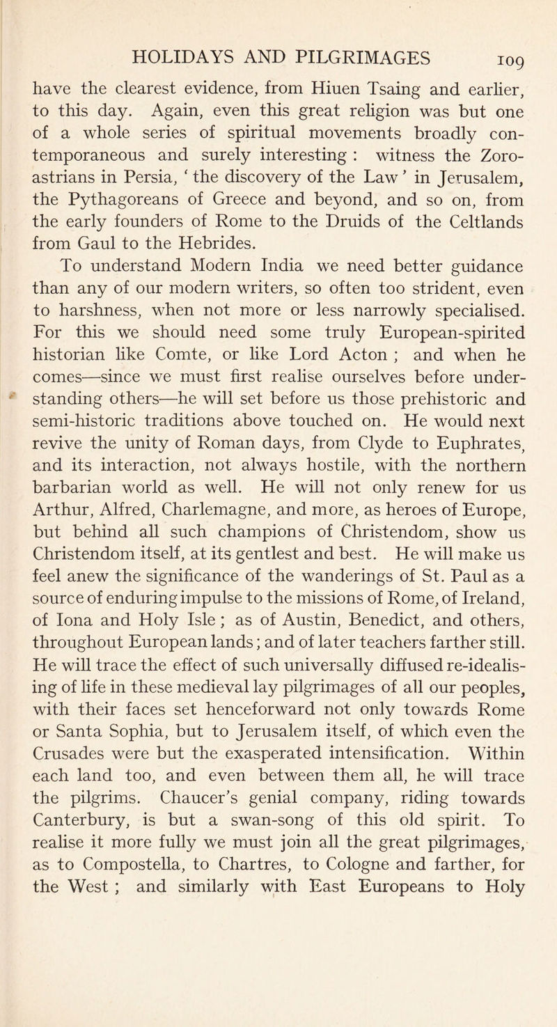 have the clearest evidence, from Hiuen Tsaing and earlier, to this day. Again, even this great religion was but one of a whole series of spiritual movements broadly con¬ temporaneous and surely interesting : witness the Zoro- astrians in Persia, ‘ the discovery of the Law ’ in Jerusalem, the Pythagoreans of Greece and beyond, and so on, from the early founders of Rome to the Druids of the Celtlands from Gaul to the Hebrides. To understand Modern India we need better guidance than any of our modern writers, so often too strident, even to harshness, when not more or less narrowly specialised. For this we should need some truly European-spirited historian like Comte, or like Lord Acton ; and when he comes—since we must first realise ourselves before under¬ standing others—he will set before us those prehistoric and semi-historic traditions above touched on. He would next revive the unity of Roman days, from Clyde to Euphrates, and its interaction, not always hostile, with the northern barbarian world as well. He will not only renew for us Arthur, Alfred, Charlemagne, and more, as heroes of Europe, but behind all such champions of Christendom, show us Christendom itself, at its gentlest and best. He will make us feel anew the significance of the wanderings of St. Paul as a source of enduring impulse to the missions of Rome, of Ireland, of Iona and Holy Isle; as of Austin, Benedict, and others, throughout European lands; and of later teachers farther still. He will trace the effect of such universally diffused re-idealis¬ ing of life in these medieval lay pilgrimages of all our peoples, with their faces set henceforward not only towards Rome or Santa Sophia, but to Jerusalem itself, of which even the Crusades were but the exasperated intensification. Within each land too, and even between them all, he will trace the pilgrims. Chaucer's genial company, riding towards Canterbury, is but a swan-song of this old spirit. To realise it more fully we must join all the great pilgrimages, as to Compostella, to Chartres, to Cologne and farther, for the West ; and similarly with East Europeans to Holy