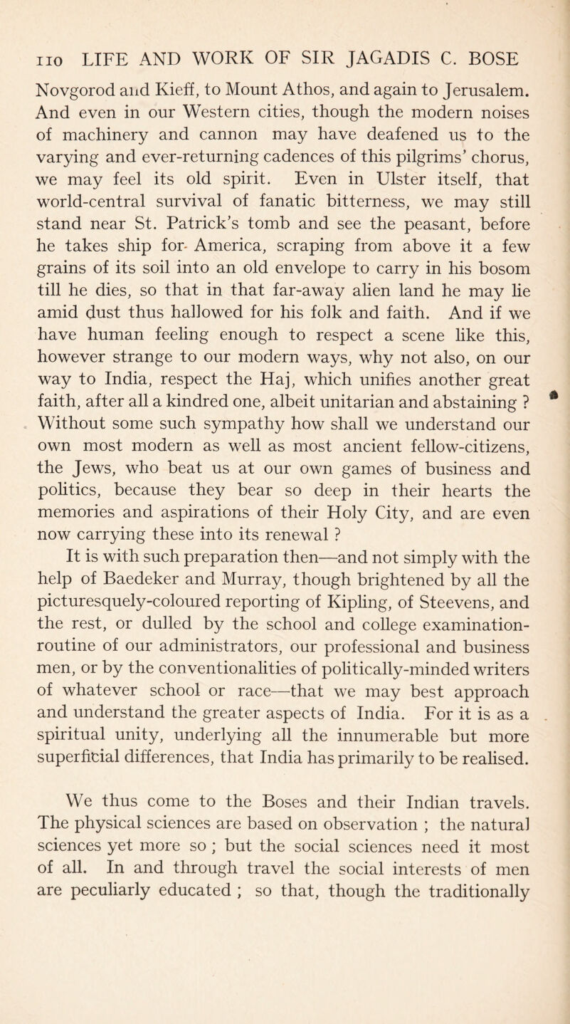 Novgorod and Kieff, to Mount Athos, and again to Jerusalem. And even in our Western cities, though the modern noises of machinery and cannon may have deafened us to the varying and ever-returning cadences of this pilgrims’ chorus, we may feel its old spirit. Even in Ulster itself, that world-central survival of fanatic bitterness, we may still stand near St. Patrick’s tomb and see the peasant, before he takes ship for* America, scraping from above it a few grains of its soil into an old envelope to carry in his bosom till he dies, so that in that far-away alien land he may lie amid dust thus hallowed for his folk and faith. And if we have human feeling enough to respect a scene like this, however strange to our modern ways, why not also, on our way to India, respect the Haj, which unifies another great faith, after all a kindred one, albeit Unitarian and abstaining ? Without some such sympathy how shall we understand our own most modern as well as most ancient fellow-citizens, the Jews, who beat us at our own games of business and politics, because they bear so deep in their hearts the memories and aspirations of their Holy City, and are even now carrying these into its renewal ? It is with such preparation then—and not simply with the help of Baedeker and Murray, though brightened by all the picturesquely-coloured reporting of Kipling, of Steevens, and the rest, or dulled by the school and college examination- routine of our administrators, our professional and business men, or by the conventionalities of politically-minded writers of whatever school or race—that we may best approach and understand the greater aspects of India. For it is as a spiritual unity, underlying all the innumerable but more superficial differences, that India has primarily to be realised. We thus come to the Boses and their Indian travels. The physical sciences are based on observation ; the natural sciences yet more so ; but the social sciences need it most of all. In and through travel the social interests of men are peculiarly educated ; so that, though the traditionally