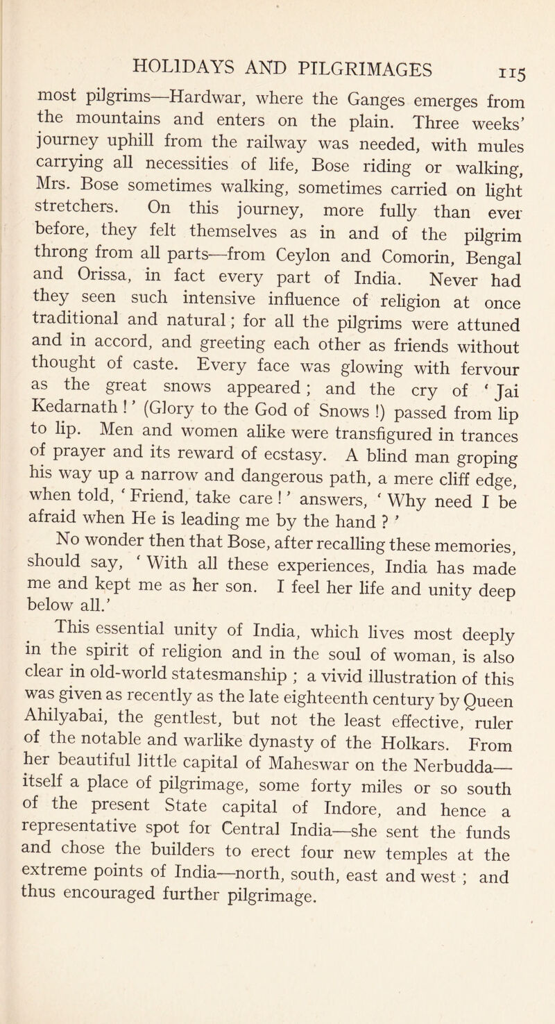 most pi]grims Hardwar, where the Ganges emerges from the mountains and enters on the plain. Three weeks’ journey uphill from the railway was needed, with mules carrying all necessities of life, Bose riding or walking, Mrs. Bose sometimes walking, sometimes carried on light stretchers. On this journey, more fully than ever before, they felt themselves as in and of the pilgrim throng from all parts—from Ceylon and Comorin, Bengal and Orissa, in fact every part of India. Never had they seen such intensive influence of religion at once traditional and natural; for all the pilgrims were attuned and in accord, and greeting each other as friends without thought of caste. Every face was glowing with fervour as the great snows appeared; and the cry of ‘ Jai Kedarnath ! (Glory to the God of Snows !) passed from lip to lip. Men and women alike were transfigured in trances of prayer and ics reward of ecstasy. A blind man groping his way up a narrow and dangerous path, a mere cliff edge, when told, ‘ Friend, take care ! ’ answers, ' Why need I be afraid when He is leading me by the hand ? ' No wonder then that Bose, after recalling these memories, should say, ‘ With all these experiences, India has made me and kept me as her son. I feel her life and unitv deep below all/ This essential unity of India, which lives most deeply in the spirit of religion and in the soul of woman, is also clear in old-world statesmanship ; a vivid illustration of this was given as recently as the late eighteenth century by Queen Ahilyabai, the gentlest, but not the least effective, ruler of the notable and warlike dynasty of the Holkars. From her beautiful little capital of Maheswar on the Nerbudda__ itself a place of pilgrimage, some forty miles or so south of the present State capital of Indore, and hence a representative spot for Central India—she sent the funds and chose the builders to erect four new temples at the extreme points of India-—north, south, east and west ; and thus encouraged further pilgrimage.