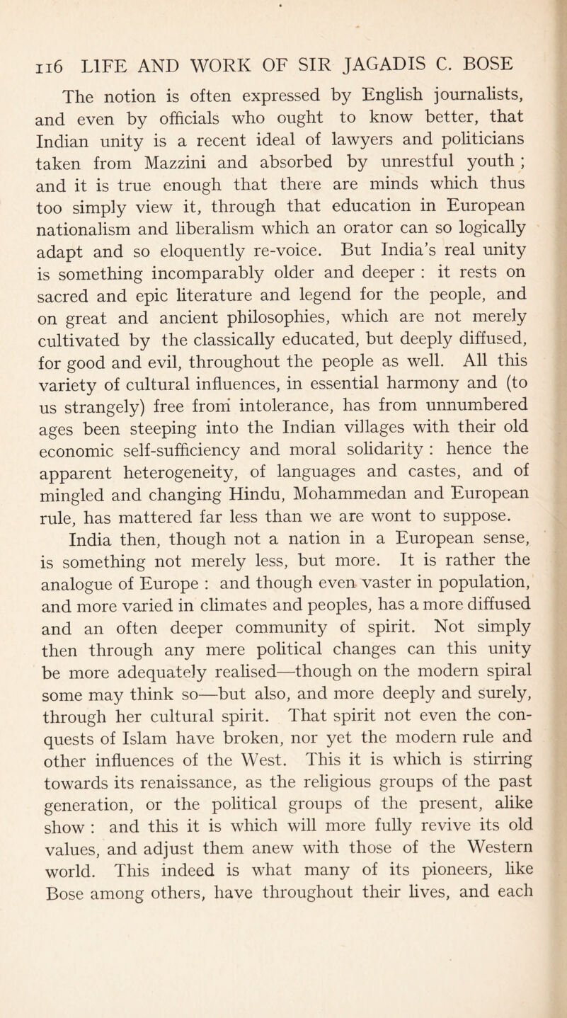 The notion is often expressed by English journalists, and even by officials who ought to know better, that Indian unity is a recent ideal of lawyers and politicians taken from Mazzini and absorbed by unrestful youth ; and it is true enough that there are minds which thus too simply view it, through that education in European nationalism and liberalism which an orator can so logically adapt and so eloquently re-voice. But India’s real unity is something incomparably older and deeper : it rests on sacred and epic literature and legend for the people, and on great and ancient philosophies, which are not merely cultivated by the classically educated, but deeply diffused, for good and evil, throughout the people as well. All this variety of cultural influences, in essential harmony and (to us strangely) free from intolerance, has from unnumbered ages been steeping into the Indian villages with their old economic self-sufficiency and moral solidarity : hence the apparent heterogeneity, of languages and castes, and of mingled and changing Hindu, Mohammedan and European rule, has mattered far less than we are wont to suppose. India then, though not a nation in a European sense, is something not merely less, but more. It is rather the analogue of Europe : and though even vaster in population, and more varied in climates and peoples, has a more diffused and an often deeper community of spirit. Not simply then through any mere political changes can this unity be more adequately realised—though on the modern spiral some may think so—but also, and more deeply and surely, through her cultural spirit. That spirit not even the con¬ quests of Islam have broken, nor yet the modern rule and other influences of the West. This it is which is stirring towards its renaissance, as the religious groups of the past generation, or the political groups of the present, alike show : and this it is which will more fully revive its old values, and adjust them anew with those of the Western world. This indeed is what many of its pioneers, like Bose among others, have throughout their lives, and each