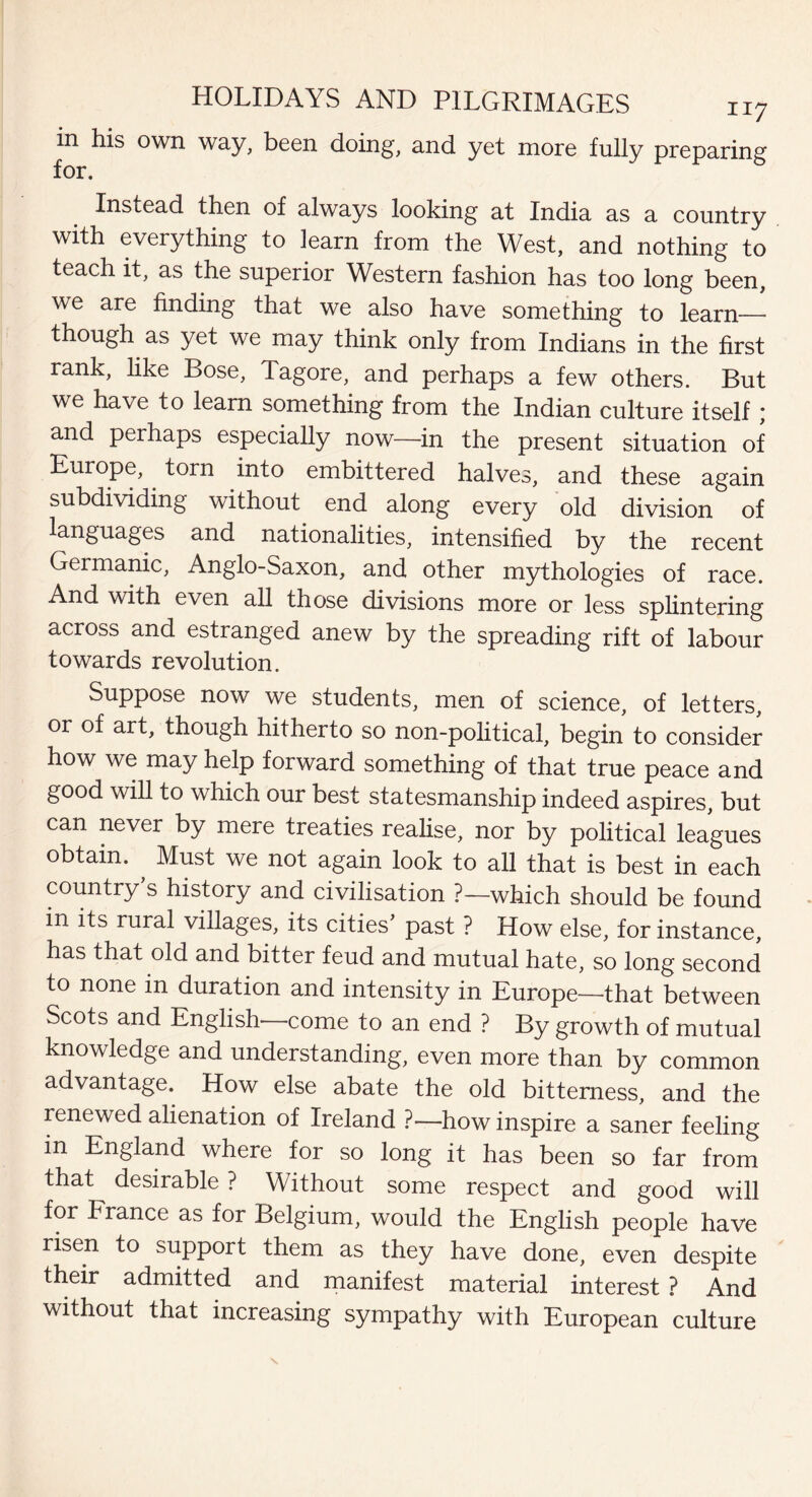 in his own way, been doing, and yet more fully preparing for. Instead then of always looking at India as a country with everything to learn from the West, and nothing to teach it, as the superior Western fashion has too long been, we are finding that we also have something to learn— though as yet we may think only from Indians in the first rank, like Bose, Tagore, and perhaps a few others. But we have to learn something from the Indian culture itself ; and perhaps especially now—in the present situation of Europe, torn into embittered halves, and these again subdividing without end along every old division of languages and nationalities, intensified by the recent Germanic, Anglo-Saxon, and other mythologies of race. And with even all those divisions more or less splintering across and estranged anew by the spreading rift of labour towards revolution. Suppose now we students, men of science, of letters, or of art, though hitherto so non-political, begin to consider how we may help forward something of that true peace and good will to which our best statesmanship indeed aspires, but can never by mere treaties realise, nor by political leagues obtain. ^ Must we not again look to all that is best in each country’s history and civilisation ?—which should be found in its rural villages, its cities’ past ? How else, for instance, has that old and bitter feud and mutual hate, so long second to none in duration and intensity in Europe—that between Scots and English come to an end ? By growth of mutual knowledge and understanding, even more than by common advantage. How else abate the old bitterness, and the renewed alienation of Ireland ?—how inspire a saner feeling in England where for so long it has been so far from that desirable ? Without some respect and good will for France as for Belgium, would the English people have risen to support them as they have done, even despite their admitted and manifest material interest ? And without that increasing sympathy with European culture