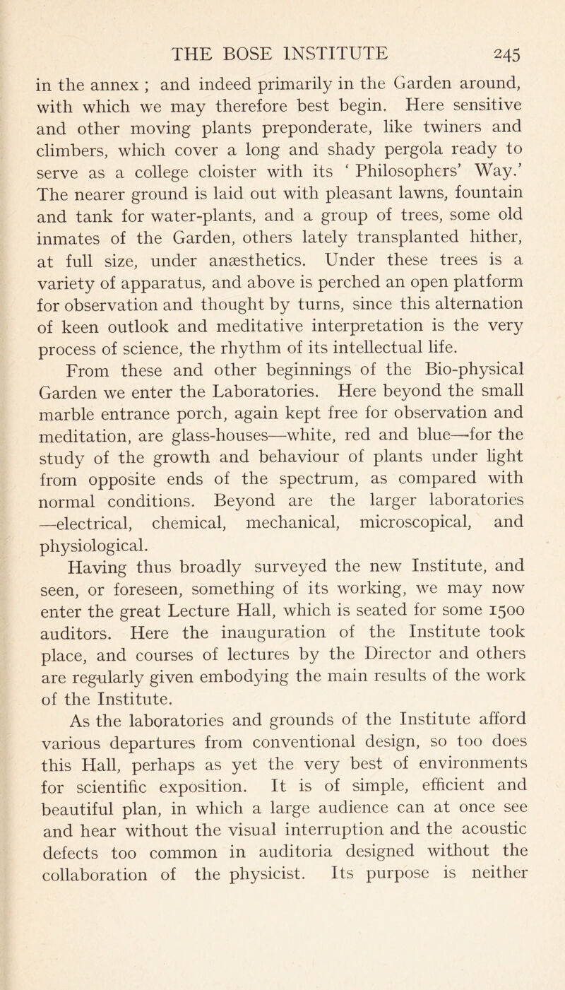 in the annex ; and indeed primarily in the Garden around, with which we may therefore best begin. Here sensitive and other moving plants preponderate, like twiners and climbers, which cover a long and shady pergola ready to serve as a college cloister with its ‘ Philosophers’ Way.’ The nearer ground is laid out with pleasant lawns, fountain and tank for water-plants, and a group of trees, some old inmates of the Garden, others lately transplanted hither, at full size, under anaesthetics. Under these trees is a variety of apparatus, and above is perched an open platform for observation and thought by turns, since this alternation of keen outlook and meditative interpretation is the very process of science, the rhythm of its intellectual life. From these and other beginnings of the Bio-physical Garden we enter the Laboratories. Here beyond the small marble entrance porch, again kept free for observation and meditation, are glass-houses—white, red and blue—-for the study of the growth and behaviour of plants under light from opposite ends of the spectrum, as compared with normal conditions. Beyond are the larger laboratories —electrical, chemical, mechanical, microscopical, and physiological. Having thus broadly surveyed the new Institute, and seen, or foreseen, something of its working, we may now enter the great Lecture Hall, which is seated for some 1500 auditors. Here the inauguration of the Institute took place, and courses of lectures by the Director and others are regularly given embodying the main results of the work of the Institute. As the laboratories and grounds of the Institute afford various departures from conventional design, so too does this Hall, perhaps as yet the very best of environments for scientific exposition. It is of simple, efficient and beautiful plan, in which a large audience can at once see and hear without the visual interruption and the acoustic defects too common in auditoria designed without the collaboration of the physicist. Its purpose is neither