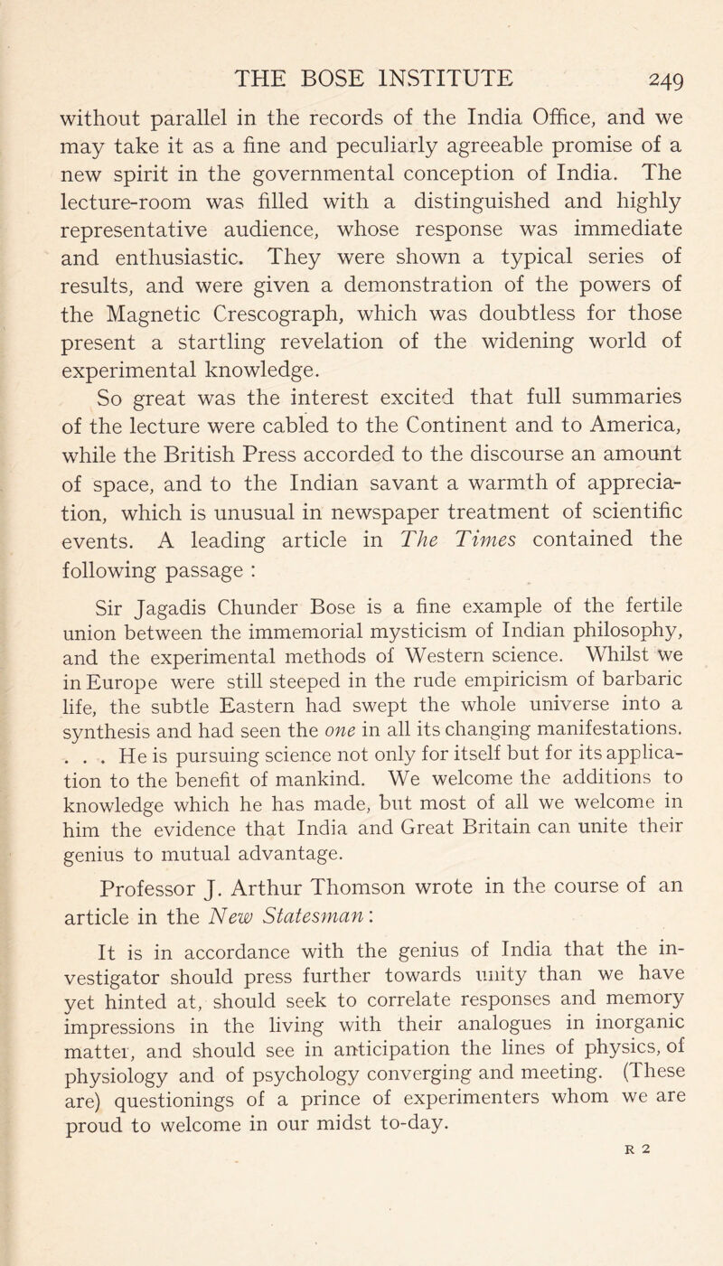 without parallel in the records of the India Office, and we may take it as a fine and peculiarly agreeable promise of a new spirit in the governmental conception of India. The lecture-room was filled with a distinguished and highly representative audience, whose response was immediate and enthusiastic. They were shown a typical series of results, and were given a demonstration of the powers of the Magnetic Crescograph, which was doubtless for those present a startling revelation of the widening world of experimental knowledge. So great was the interest excited that full summaries of the lecture were cabled to the Continent and to America, while the British Press accorded to the discourse an amount of space, and to the Indian savant a warmth of apprecia¬ tion, which is unusual in newspaper treatment of scientific events. A leading article in The Times contained the following passage : Sir Jagadis Chunder Bose is a fine example of the fertile union between the immemorial mysticism of Indian philosophy, and the experimental methods of Western science. Whilst we in Europe were still steeped in the rude empiricism of barbaric life, the subtle Eastern had swept the whole universe into a synthesis and had seen the one in all its changing manifestations. ... He is pursuing science not only for itself but for its applica¬ tion to the benefit of mankind. We welcome the additions to knowledge which he has made, but most of all we welcome in him the evidence that India and Great Britain can unite their genius to mutual advantage. Professor J. Arthur Thomson wrote in the course of an article in the New Statesman: It is in accordance with the genius of India that the in¬ vestigator should press further towards unity than we have yet hinted at, should seek to correlate responses and memory impressions in the living with their analogues in inorganic matter, and should see in anticipation the lines of physics, of physiology and of psychology converging and meeting. (These are) questionings of a prince of experimenters whom we are proud to welcome in our midst to-day.