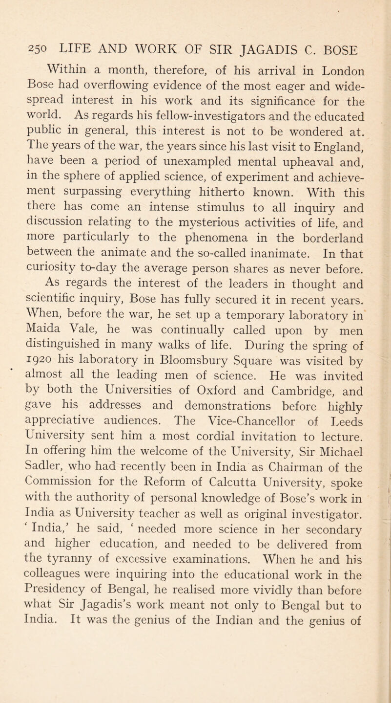 Within a month, therefore, of his arrival in London Bose had overflowing evidence of the most eager and wide¬ spread interest in his work and its significance for the world. As regards his fellow-investigators and the educated public in general, this interest is not to be wondered at. The years of the war, the years since his last visit to England, have been a period of unexampled mental upheaval and, in the sphere of applied science, of experiment and achieve¬ ment surpassing everything hitherto known. With this there has come an intense stimulus to all inquiry and discussion relating to the mysterious activities of life, and more particularly to the phenomena in the borderland between the animate and the so-called inanimate. In that curiosity to-day the average person shares as never before. As regards the interest of the leaders in thought and scientific inquiry, Bose has fully secured it in recent years. When, before the war, he set up a temporary laboratory in Maida Vale, he was continually called upon by men distinguished in many walks of life. During the spring of 1920 his laboratory in Bloomsbury Square was visited by almost all the leading men of science. He was invited by both the Universities of Oxford and Cambridge, and gave his addresses and demonstrations before highly appreciative audiences. The Vice-Chancellor of Leeds University sent him a most cordial invitation to lecture. In offering him the welcome of the LTniversity, Sir Michael Sadler, who had recently been in India as Chairman of the Commission for the Reform of Calcutta University, spoke with the authority of personal knowledge of Bose’s work in India as University teacher as well as original investigator. India,’ he said, * needed more science in her secondary and higher education, and needed to be delivered from the tyranny of excessive examinations. When he and his colleagues were inquiring into the educational work in the Presidency of Bengal, he realised more vividly than before what Sir Jagadis’s work meant not only to Bengal but to India. It was the genius of the Indian and the genius of