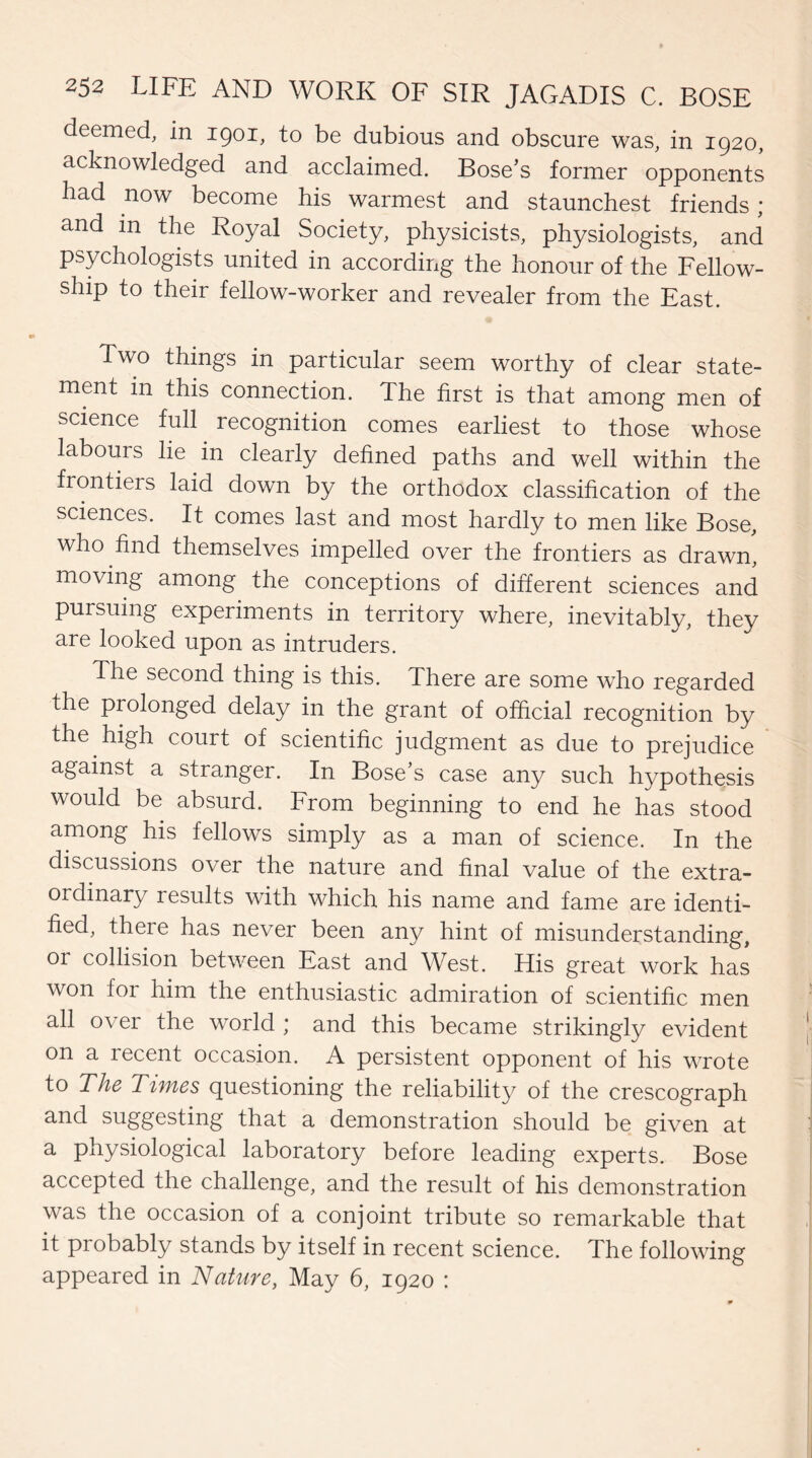 deemed, in 1901, to be dubious and obscure was, in 1920, acknowledged and acclaimed. Bose’s former opponents had now become his warmest and staunchest friends ; and in the Royal Society, physicists, physiologists, and psychologists united in according the honour of the Fellow¬ ship to their fellow-worker and revealer from the East. Two things in particular seem worthy of clear state¬ ment in this connection. The first is that among men of science full recognition comes earliest to those whose labours lie in clearly defined paths and well within the frontiers laid down by the orthodox classification of the sciences. It comes last and most hardly to men like Bose, who find themselves impelled over the frontiers as drawn, moving among the conceptions of different sciences and pursuing experiments in territory where, inevitably, they are looked upon as intruders. The second thing is this. There are some who regarded the prolonged delay in the grant of official recognition by the high court of scientific judgment as due to prejudice against a stranger. In Bose’s case any such hypothesis would be absurd. From beginning to end he has stood among his fellows simply as a man of science. In the discussions over the nature and final value of the extra¬ ordinary results with which his name and fame are identi¬ fied, there has never been any hint of misunderstanding, or collision between East and West. His great work has won for him the enthusiastic admiration of scientific men all over the world ; and this became strikingly evident on a recent occasion. A persistent opponent of his wrote to The Times questioning the reliability of the crescograph and suggesting that a demonstration should be given at a physiological laboratory before leading experts. Bose accepted the challenge, and the result of his demonstration was the occasion of a conjoint tribute so remarkable that it probably stands by itself in recent science. The following appeared in Nature, May 6, 1920 :
