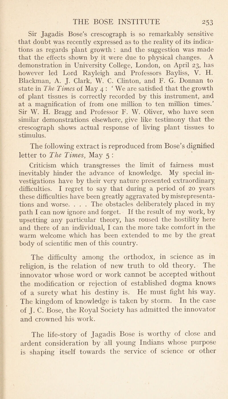 Sir Jagadis Bose's crescograph is so remarkably sensitive that doubt was recently expressed as to the reality of its indica¬ tions as regards plant growth : and the suggestion was made that the effects shown by it were due to physical changes. A demonstration in University College, London, on April 23, has however led Lord Rayleigh and Professors Bayliss, V. H. Blackman, A. J. Clark, W. C. Clinton, and F. G. Donnan to state in The Times of May 4 : * We are satisfied that the growth of plant tissues is correctly recorded by this instrument, and at a magnification of from one million to ten million times.’ Sir W. H. Bragg and Professor F. W. Oliver, who have seen similar demonstrations elsewhere, give like testimony that the crescograph shows actual response of living plant tissues to stimulus. The following extract is reproduced from Bose’s dignified letter to The Times, May 5 : Criticism which transgresses the limit of fairness must inevitably hinder the advance of knowledge. My special in¬ vestigations have by their very nature presented extraordinary difficulties. I regret to say that during a period of 20 years these difficulties have been greatly aggravated by misrepresenta¬ tions and worse. . . . The obstacles deliberately placed in my path I can now ignore and forget. If the result of my work, by upsetting any particular theory, has roused the hostility here and there of an individual, I can the more take comfort in the warm welcome which has been extended to me by the great body of scientific men of this country. The difficulty among the orthodox, in science as in religion, is the relation of new truth to old theory. The innovator whose word or work cannot be accepted without the modification or rejection of established dogma knows of a surety what his destiny is. He must fight his way. The kingdom of knowledge is taken by storm. In the case of J. C. Bose, the Royal Society has admitted the innovator and crowned his work. The life-story of Jagadis Bose is worthy of close and ardent consideration by all young Indians whose purpose is shaping itself towards the service of science or other