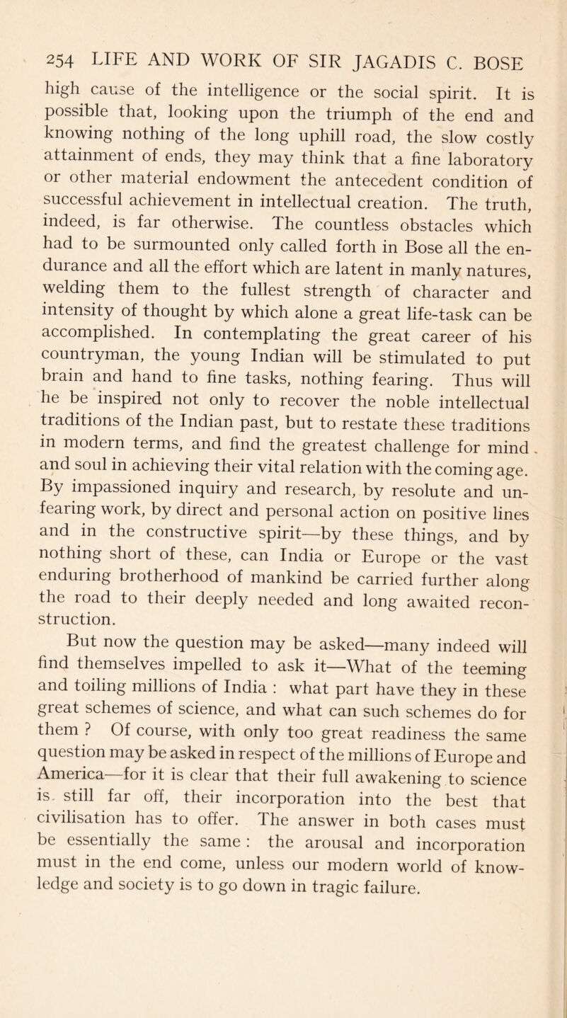 high cause of the intelligence or the social spirit. It is possible that, looking upon the triumph of the end and knowing nothing of the long uphill road, the slow costly attainment of ends, they may think that a fine laboratory or other material endowment the antecedent condition of successful achievement in intellectual creation. The truth, indeed, is far otherwise. The countless obstacles which had to be surmounted only called forth in Bose all the en¬ durance and all the effort which are latent in manly natures, welding them to the fullest strength of character and intensity of thought by which alone a great life-task can be accomplished. In contemplating the great career of his countryman, the young Indian will be stimulated to put brain and hand to fine tasks, nothing fearing. Thus will he be inspired not only to recover the noble intellectual traditions of the Indian past, but to restate these traditions in modern terms, and find the greatest challenge for mind and soul in achieving their vital relation with the coming age. By impassioned inquiry and research, by resolute and un¬ fearing work, by direct and personal action on positive lines and in the constructive spirit—by these things, and by nothing short of these, can India or Europe or the vast enduring brotherhood of mankind be carried further along the road to their deeply needed and long awaited recon¬ struction. But now the question may be asked—many indeed will find themselves impelled to ask it—What of the teeming and toiling millions of India : what part have they in these great schemes of science, and what can such schemes do for them ? Of course, with only too great readiness the same question may be asked in respect of the millions of Europe and America for it is clear that their full awakening to science is, still far off, their incorporation into the best that civilisation has to offer. The answer in both cases must be essentially the same : the arousal and incorporation must in the end come, unless our modern world of know¬ ledge and society is to go down in tragic failure.