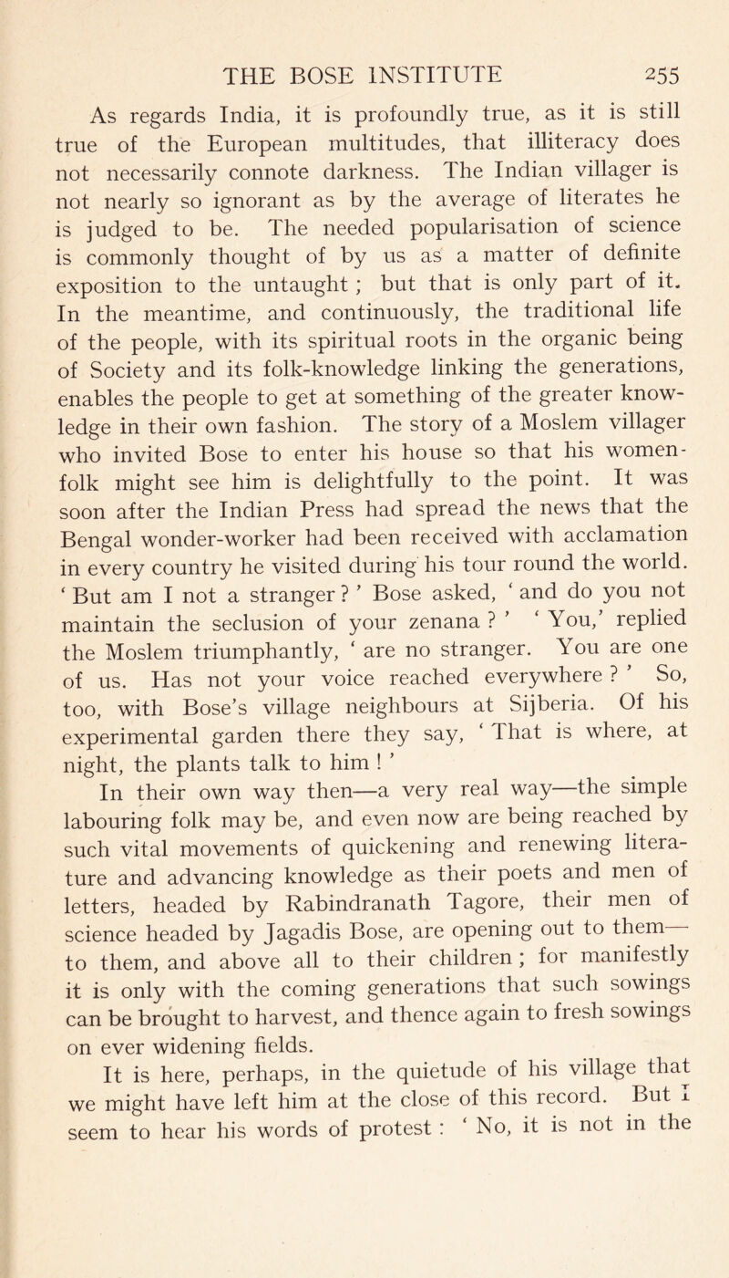 As regards India, it is profoundly true, as it is still true of the European multitudes, that illiteracy does not necessarily connote darkness. The Indian villager is not nearly so ignorant as by the average of literates he is judged to be. The needed popularisation of science is commonly thought of by us as a matter of definite exposition to the untaught ; but that is only part of it. In the meantime, and continuously, the traditional life of the people, with its spiritual roots in the organic being of Society and its folk-knowledge linking the generations, enables the people to get at something of the greater know¬ ledge in their own fashion. The story of a Moslem villager who invited Bose to enter his house so that his women¬ folk might see him is delightfully to the point. It was soon after the Indian Press had spread the news that the Bengal wonder-worker had been received with acclamation in every country he visited during his tour round the world. ‘ But am I not a stranger ? ’ Bose asked, ‘ and do you not maintain the seclusion of your zenana ? ’ ‘You,’ replied the Moslem triumphantly, ‘ are no stranger. You are one of us. Has not your voice reached everywhere ? ’ So, too, with Bose’s village neighbours at Sijberia. Of his experimental garden there they say, That is where, at night, the plants talk to him ! ’ In their own way then—a very real way—the simple labouring folk may be, and even now are being reached by such vital movements of quickening and renewing litera¬ ture and advancing knowledge as their poets and men of letters, headed by Rabindranath Tagore, their men of science headed by Jagadis Bose, are opening out to them to them, and above all to their children ; for manifestly it is only with the coming generations that such sowings can be brought to harvest, and thence again to fresh sowings on ever widening fields. It is here, perhaps, in the quietude of his village that we might have left him at the close of this recoid. But ± seem to hear his words of protest : No, it is not in the