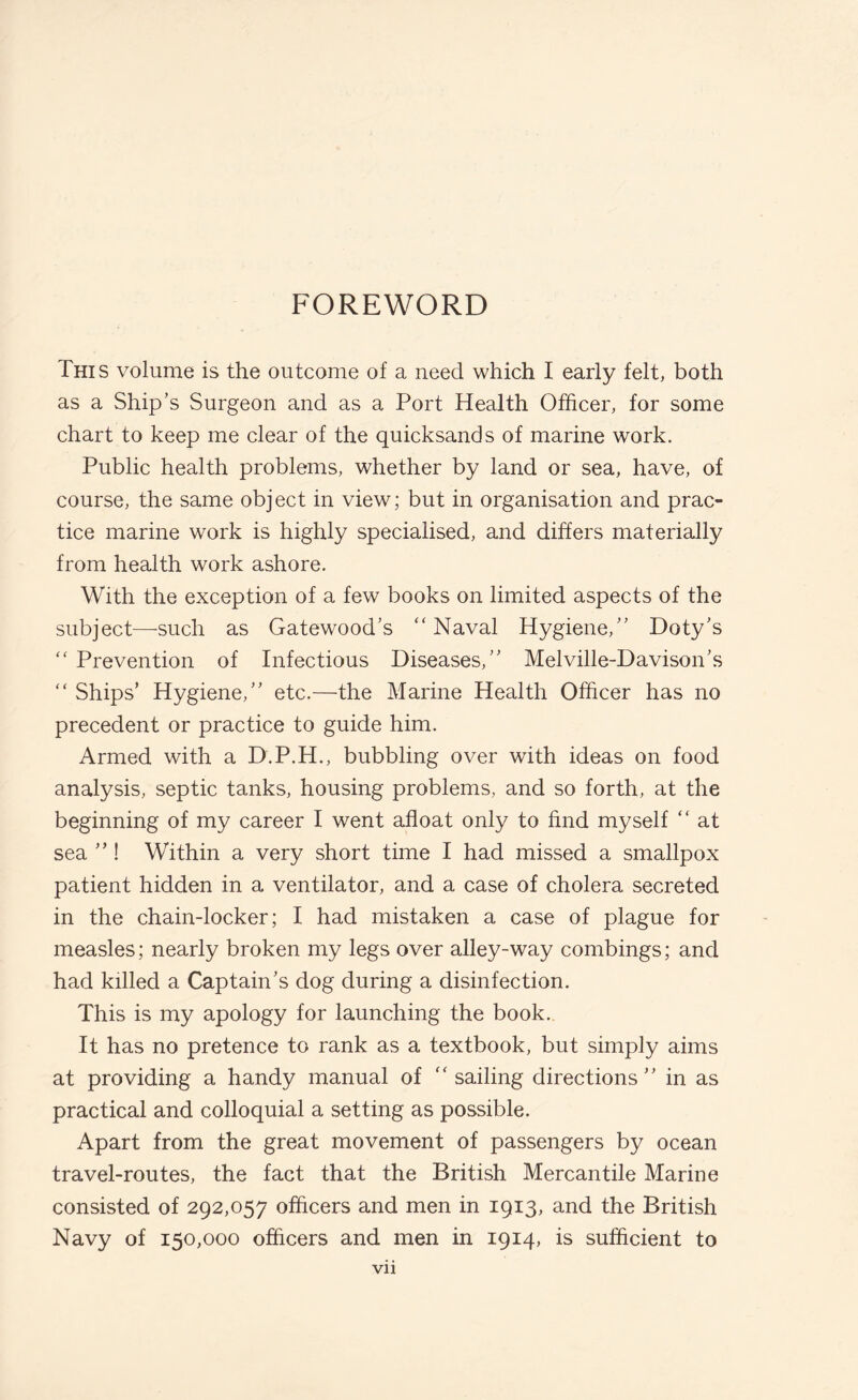 FOREWORD This volume is the outcome of a need which I early felt, both as a Ship’s Surgeon and as a Port Health Officer, for some chart to keep me clear of the quicksands of marine work. Public health problems, whether by land or sea, have, of course, the same object in view; but in organisation and prac¬ tice marine work is highly specialised, and differs materially from health work ashore. With the exception of a few books on limited aspects of the subject—-such as Gatewood’s “Naval Hygiene,” Doty’s “ Prevention of Infectious Diseases,” Melville-Davison’s “ Ships’ Hygiene,” etc.—the Marine Health Officer has no precedent or practice to guide him. Armed with a D.P.H., bubbling over with ideas on food analysis, septic tanks, housing problems, and so forth, at the beginning of my career I went afloat only to find myself “ at sea ”! Within a very short time I had missed a smallpox patient hidden in a ventilator, and a case of cholera secreted in the chain-locker; I had mistaken a case of plague for measles; nearly broken my legs over alley-way combings; and had killed a Captain’s dog during a disinfection. This is my apology for launching the book.. It has no pretence to rank as a textbook, but simply aims at providing a handy manual of “sailing directions” in as practical and colloquial a setting as possible. Apart from the great movement of passengers by ocean travel-routes, the fact that the British Mercantile Marine consisted of 292,057 officers and men in 1913, and the British Navy of 150,000 officers and men in 1914, is sufficient to