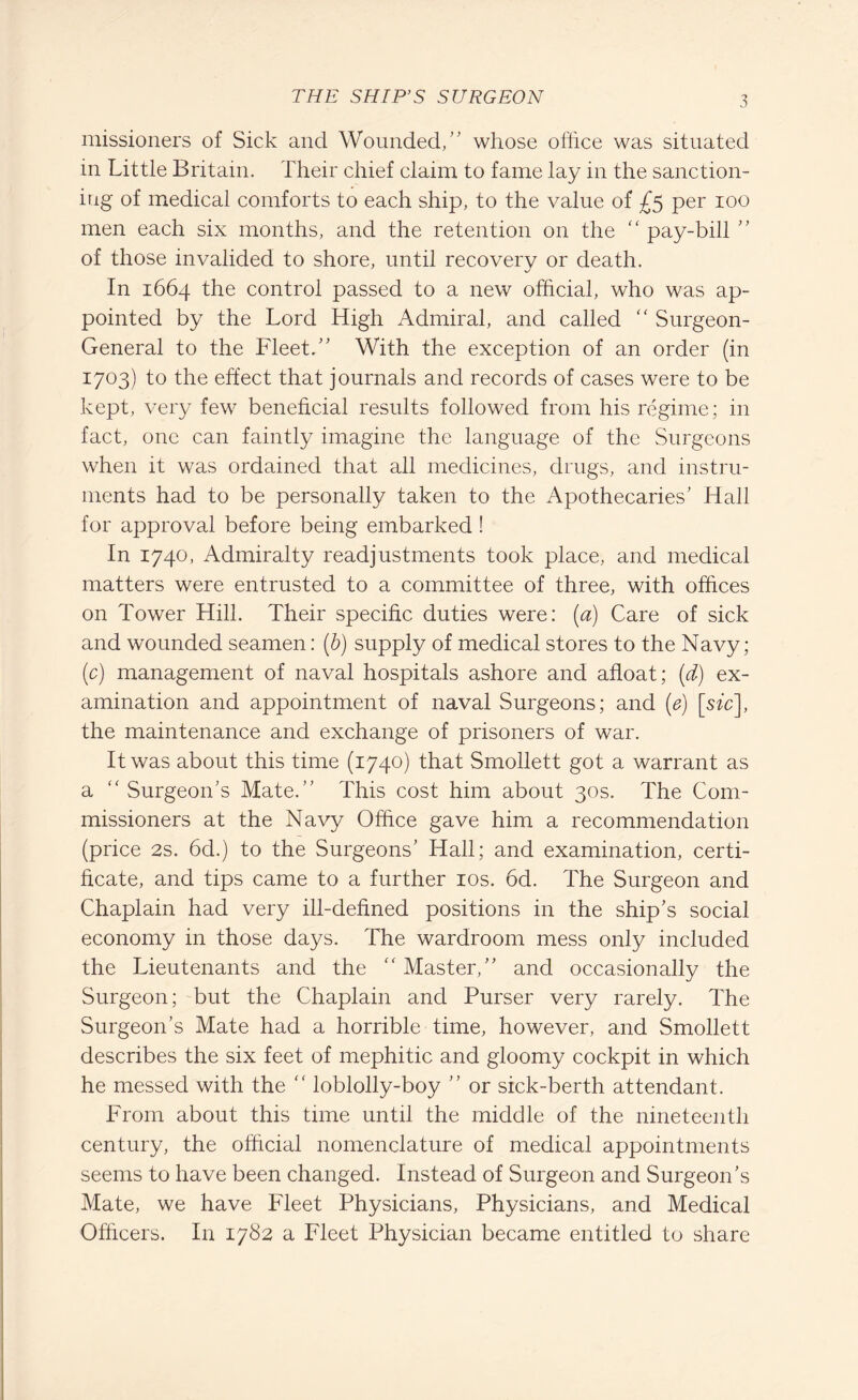 missioners of Sick and Wounded/' whose office was situated in Little Britain. Their chief claim to fame lay in the sanction¬ ing of medical comforts to each ship, to the value of £5 per 100 men each six months, and the retention on the “ pay-bill  of those invalided to shore, until recovery or death. In 1664 the control passed to a new official, who was ap¬ pointed by the Lord High Admiral, and called “ Surgeon- General to the Fleet. With the exception of an order (in 1703) to the effect that journals and records of cases were to be kept, very few beneficial results followed from his regime; in fact, one can faintly imagine the language of the Surgeons when it was ordained that all medicines, drugs, and instru¬ ments had to be personally taken to the Apothecaries' Hall for approval before being embarked! In 1740, Admiralty readjustments took place, and medical matters were entrusted to a committee of three, with offices on Tower Hill. Their specific duties were: (a) Care of sick and wounded seamen: (b) supply of medical stores to the Navy; (c) management of naval hospitals ashore and afloat; (d) ex¬ amination and appointment of naval Surgeons; and (e) [sic], the maintenance and exchange of prisoners of war. It was about this time (1740) that Smollett got a warrant as a “ Surgeon’s Mate. This cost him about 30s. The Com¬ missioners at the Navy Office gave him a recommendation (price 2s. 6d.) to the Surgeons' Hall; and examination, certi¬ ficate, and tips came to a further 10s. 6d. The Surgeon and Chaplain had very ill-defined positions in the ship's social economy in those days. The wardroom mess only included the Lieutenants and the “ Master, and occasionally the Surgeon; but the Chaplain and Purser very rarely. The Surgeon’s Mate had a horrible time, however, and Smollett describes the six feet of mephitic and gloomy cockpit in which he messed with the “ loblolly-boy  or sick-berth attendant. From about this time until the middle of the nineteenth century, the official nomenclature of medical appointments seems to have been changed. Instead of Surgeon and Surgeon's Mate, we have Fleet Physicians, Physicians, and Medical Officers. In 1782 a Fleet Physician became entitled to share