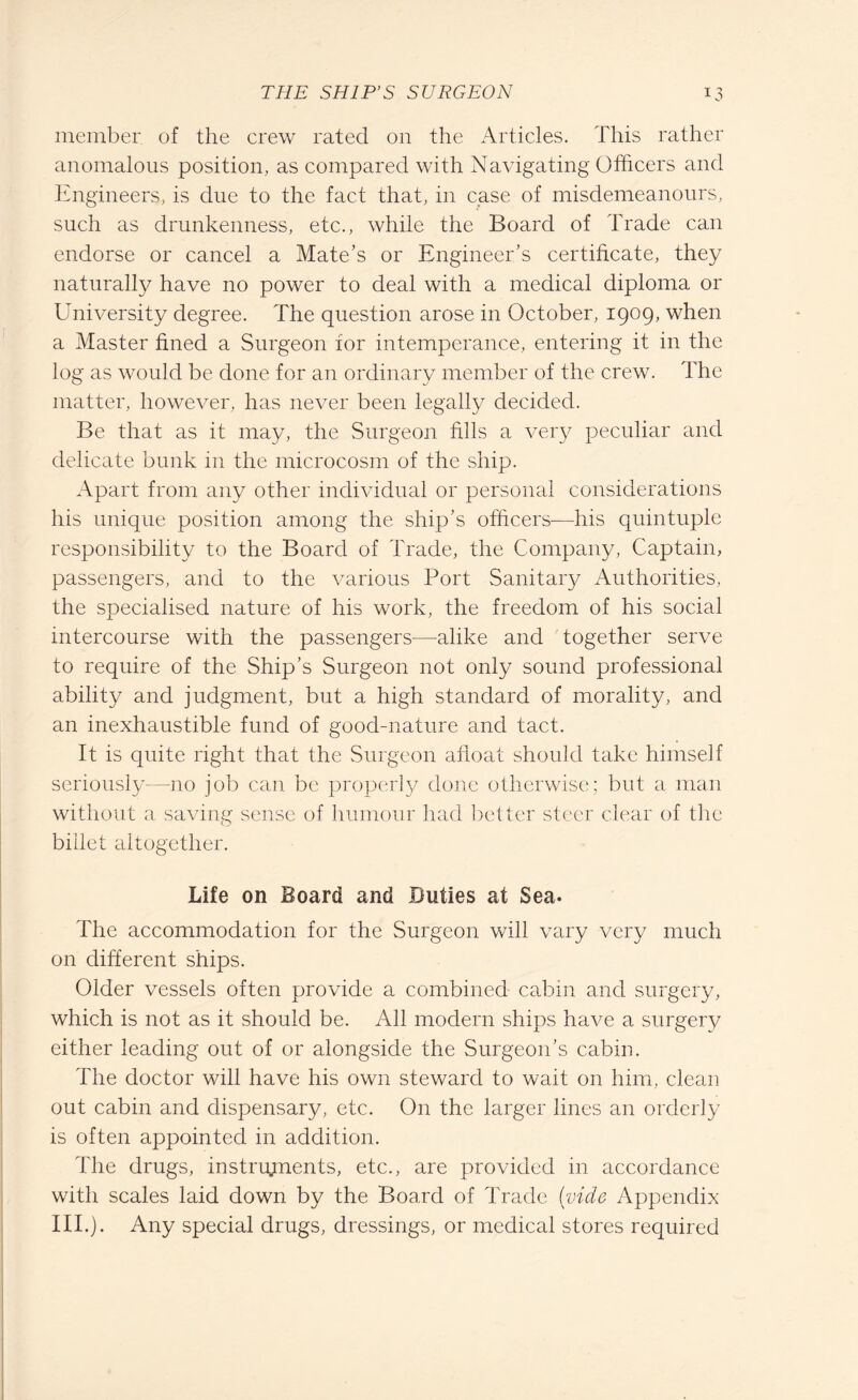 member of the crew rated on the Articles. This rather anomalous position, as compared with Navigating Officers and Engineers, is due to the fact that, in case of misdemeanours, such as drunkenness, etc., while the Board of Trade can endorse or cancel a Mate's or Engineer's certificate, they naturally have no power to deal with a medical diploma or University degree. The question arose in October, 1909, when a Master fined a Surgeon for intemperance, entering it in the log as would be done for an ordinary member of the crew. The matter, however, has never been legally decided. Be that as it may, the Surgeon fills a very peculiar and delicate bunk in the microcosm of the ship. Apart from any other individual or personal considerations his unique position among the ship’s officers—his quintuple responsibility to the Board of Trade, the Company, Captain, passengers, and to the various Port Sanitary Authorities, the specialised nature of his work, the freedom of his social intercourse with the passengers—alike and together serve to require of the Ship’s Surgeon not only sound professional ability and judgment, but a high standard of morality, and an inexhaustible fund of good-nature and tact. It is quite right that the Surgeon afloat should take himself seriously—no job can be properly done otherwise; but a man without a saving sense of humour had better steer clear of the billet altogether. Life on Board and Duties at Sea- The accommodation for the Surgeon will vary very much on different ships. Older vessels often provide a combined cabin and surgery, which is not as it should be. All modern ships have a surgery either leading out of or alongside the Surgeon’s cabin. The doctor will have his own steward to wait on him, clean out cabin and dispensary, etc. On the larger lines an orderly is often appointed in addition. The drugs, instruments, etc., are provided in accordance with scales laid down by the Board of Trade (vide Appendix