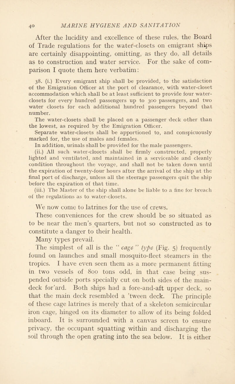 After the lucidity and excellence of these rules, the Board of Trade regulations for the water-closets on emigrant ships are certainly disappointing, omitting, as they do, all details as to construction and water service. For the sake of com¬ parison I quote them here verbatim: 38. (i.) Every emigrant ship shall be provided, to the satisfaction of the Emigration Officer at the port of clearance, with water-closet accommodation which shall be at least sufficient to provide four water- closets for every hundred passengers up to 300 passengers, and two water closets for each additional hundred passengers beyond that number. The water-closets shall be placed on a passenger deck other than the lowest, as required by the Emigration Officer. Separate water-closets shall be apportioned to, and conspicuously marked for, the use of males and females. In addition, urinals shall be provided for the male passengers. (ii.) All such water-closets shall be firmly constructed, properly lighted and ventilated, and maintained in a serviceable and cleanly condition throughout the voyage, and shall not be taken down until the expiration of twenty-four hours after the arrival of the ship at the final port of discharge, unless all the steerage passengers quit the ship before the expiration of that time. (iii.) The Master of the ship shall alone be liable to a fine for breach of the regulations as to water-closets. We now come to latrines for the use of crews. These conveniences for the crew should be so situated as to be near the men’s quarters, but not so constructed as to constitute a danger to their health. Many types prevail. The simplest of all is the “ cage ” type (Fig. 5) frequently found on launches and small mosquito-fleet steamers in the tropics. I have even seen them as a more permanent fitting in two vessels of 800 tons odd, in that case being sus¬ pended outside ports specially cut on both sides of the main- deck for’ard. Both ships had a fore-and-aft upper deck, so that the main deck resembled a ’tween deck. The principle of these cage latrines is merely that of a skeleton semicircular iron cage, hinged on its diameter to allow of its being folded inboard. It is surrounded with a canvas screen to ensure privacy, the occupant squatting within and discharging the soil through the open grating into the sea below. It is either