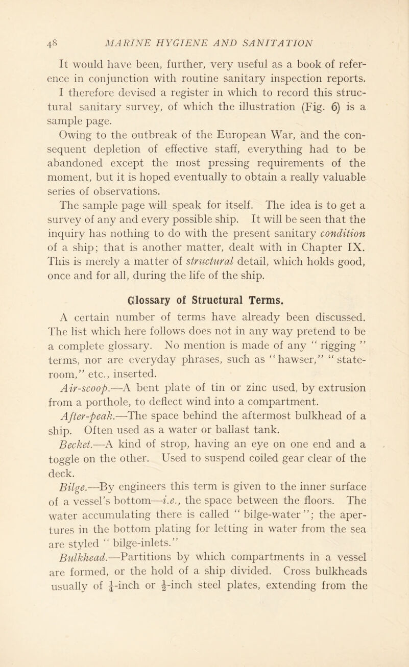 It would have been, further, very useful as a book of refer¬ ence in conjunction with routine sanitary inspection reports. I therefore devised a register in which to record this struc¬ tural sanitary survey, of which the illustration (Fig. 6) is a sample page. Owing to the outbreak of the European War, and the con¬ sequent depletion of effective staff, everything had to be abandoned except the most pressing requirements of the moment, but it is hoped eventually to obtain a really valuable series of observations. The sample page will speak for itself. The idea is to get a survey of any and every possible ship. It will be seen that the inquiry has nothing to do with the present sanitary condition of a ship; that is another matter, dealt with in Chapter IX. This is merely a matter of structural detail, which holds good, once and for all, during the life of the ship. Glossary of Structural Terms. A certain number of terms have already been discussed. The list which here follows does not in any way pretend to be a complete glossary. No mention is made of any “ rigging ” terms, nor are everyday phrases, such as “hawser/' “state¬ room/' etc., inserted. Air-scoop.—A bent plate of tin or zinc used, by extrusion from a porthole, to deflect wind into a compartment. After-peak.—The space behind the aftermost bulkhead of a ship. Often used as a water or ballast tank. Becket.—A kind of strop, having an eye on one end and a toggle on the other. Used to suspend coiled gear clear of the deck. Bilge.—By engineers this term is given to the inner surface of a vessel’s bottom—i.e., the space between the floors. The water accumulating there is called “bilge-water”; the aper¬ tures in the bottom plating for letting in water from the sea are styled “ bilge-inlets.” Bulkhead.—Partitions by which compartments in a vessel are formed, or the hold of a ship divided. Cross bulkheads usually of J-inch or J-inch steel plates, extending from the