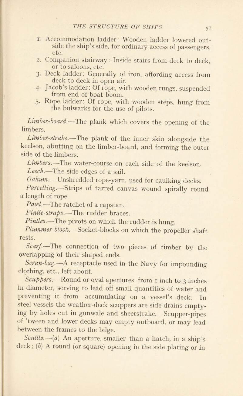 1. Accommodation ladder: Wooden ladder lowered out¬ side the ship’s side, for ordinary access of passengers, etc. 2. Companion stairway: Inside stairs from deck to deck, or to saloons, etc. 3. Deck ladder: Generally of iron, affording access from deck to deck in open air. 4. Jacob’s ladder: Of rope, with wooden rungs, suspended from end of boat boom. 5. Rope ladder: Of rope, with wooden steps, hung from the bulwarks for the use of pilots. Limber-board.—-The plank which covers the opening of the limbers. Limber-strake.—'The plank of the inner skin alongside the keelson, abutting on the limber-board, and forming the outer side of the limbers. Limbers.—The water-course on each side of the keelson. Leech.—The side edges of a sail. Oakum.—Unshredded rope-yarn, used for caulking decks. Parcelling.—Strips of tarred canvas wound spirally round a length of rope. Pawl.—The ratchet of a capstan. Pintle-straps.—The rudder braces. Pintles.—The pivots on which the rudder is hung. Plummer-block.—Socket-blocks on which the propeller shaft rests. Scarf.—The connection of two pieces of timber by the overlapping of their shaped ends. Scran-bag.—A receptacle used in the Navy for impounding clothing, etc., left about. Scuppers.—Round or oval apertures, from 1 inch to 3 inches in diameter, serving to lead off small quantities of water and preventing it from accumulating on a vessel’s deck. In steel vessels the weather-deck scuppers are side drains empty¬ ing by holes cut in gunwale and sheerstrake. Scupper-pipes of ’tween and lower decks may empty outboard, or may lead between the frames to the bilge. Scuttle.—{a) An aperture, smaller than a hatch, in a ship’s deck; (b) A round (or square) opening in the side plating or in