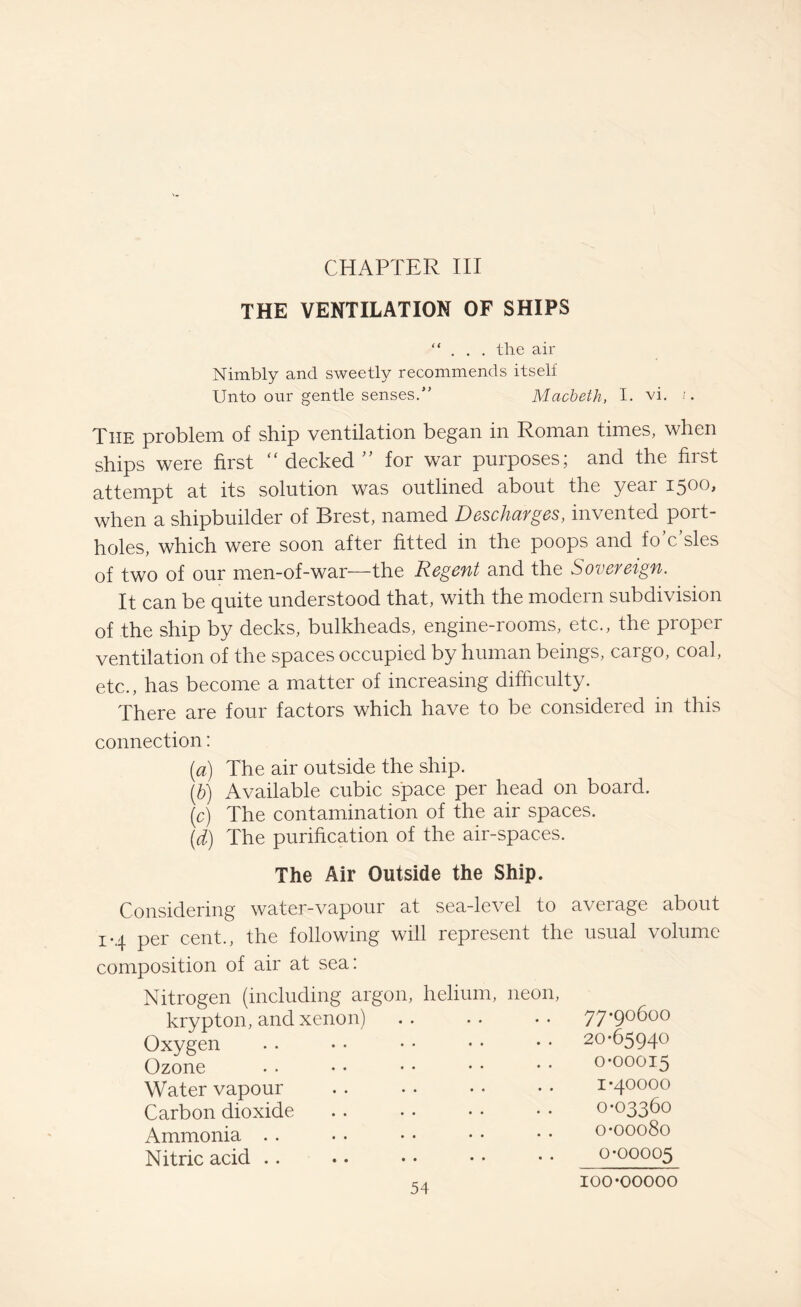 CHAPTER III THE VENTILATION OF SHIPS “ . . . the air Nimbly and sweetly recommends itself Unto our gentle senses.” Macbeth, I. vi. i. The problem of ship ventilation began in Roman times, when ships were first “ decked ” for war purposes; and the first attempt at its solution was outlined about the year 1500, when a shipbuilder of Brest, named Descharges, invented port¬ holes, which were soon after fitted in the poops and io c sles of two of our men-of-war—the Regent and the Sovereign. It can be quite understood that, with the modern subdivision of the ship by decks, bulkheads, engine-rooms, etc., the proper ventilation of the spaces occupied by human beings, cargo, coal, etc., has become a matter of increasing difficulty. There are four factors which have to be considered in this connection: (a) The air outside the ship. (b) Available cubic space per head on board. (c) The contamination of the air spaces. (d) The purification of the air-spaces. The Air Outside the Ship. Considering water-vapour at sea-level to average about 1-4 per cent., the following will represent the usual volume composition of air at sea: Nitrogen (including argon, helium, neon, krypton, and xenon) Oxygen Ozone Water vapour Carbon dioxide Ammonia Nitric acid 77-90600 20-65940 0-00015 1-40000 0-03360 0-00080 0-00005 100-00000