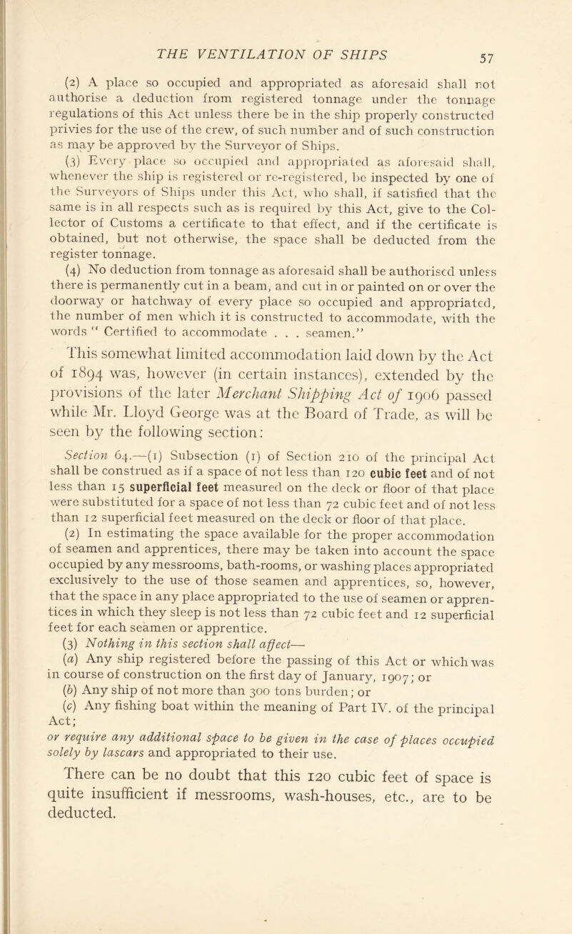 (2) A place so occupied and appropriated as aforesaid shall not authorise a deduction from registered tonnage under the tonnage regulations of this Act unless there be in the ship properly constructed privies for the use of the crew, of such number and of such construction as may be approved by the Surveyor of Ships. (3) Every place so occupied and appropriated as aforesaid shall, whenever the ship is registered or re-registered, be inspected by one of the Surveyors of Ships under this Act, who shall, if satisfied that the same is in all respects such as is required by this Act, give to the Col¬ lector of Customs a certificate to that effect, and if the certificate is obtained, but not otherwise, the space shall be deducted from the register tonnage. (4) No deduction from tonnage as aforesaid shall be authorised unless there is permanently cut in a beam, and cut in or painted on or over the doorway or hatchway of every place .so occupied and appropriated, the number of men which it is constructed to accommodate, with the words “ Certified to accommodate . . . seamen.” This somewhat limited accommodation laid down by the Act of 1894 was, however (in certain instances), extended by the provisions of the later Merchant Shipping Act of 1906 passed while Mr. Lloyd George was at the Board of Trade, as will be seen by the following section : Section 64.—(x) Subsection (1) of Section 210 of the principal Act shall be construed as if a space of not less than 120 cubic feet and of not less than 15 superficial feet measured on the deck or floor of that place were substituted for a space of not less than 72 cubic feet and of not less than 12 superficial feet measured on the deck or floor of that place. (2) In estimating the space available for the proper accommodation of seamen and apprentices, there may be taken into account the space occupied by any messrooms, bath-rooms, or washing places appropriated exclusively to the use of those seamen and apprentices, so, however, that the space in any place appropriated to the use of seamen or appren¬ tices in which they sleep is not less than 72 cubic feet and 12 superficial feet for each seamen or apprentice. (3) Nothing in this section shall aped— [а) Any ship registered before the passing of this Act or which was in course of construction on the first day of January, 1907; or (б) Any ship of not more than 300 tons burden; or (c) Any fishing boat within the meaning of Part IV. of the principal Act; or require any additional space to be given in the case of places occupied solely by lascars and appropriated to their use. There can be no doubt that this 120 cubic feet of space is quite insufficient if messrooms, wash-houses, etc., are to be deducted.