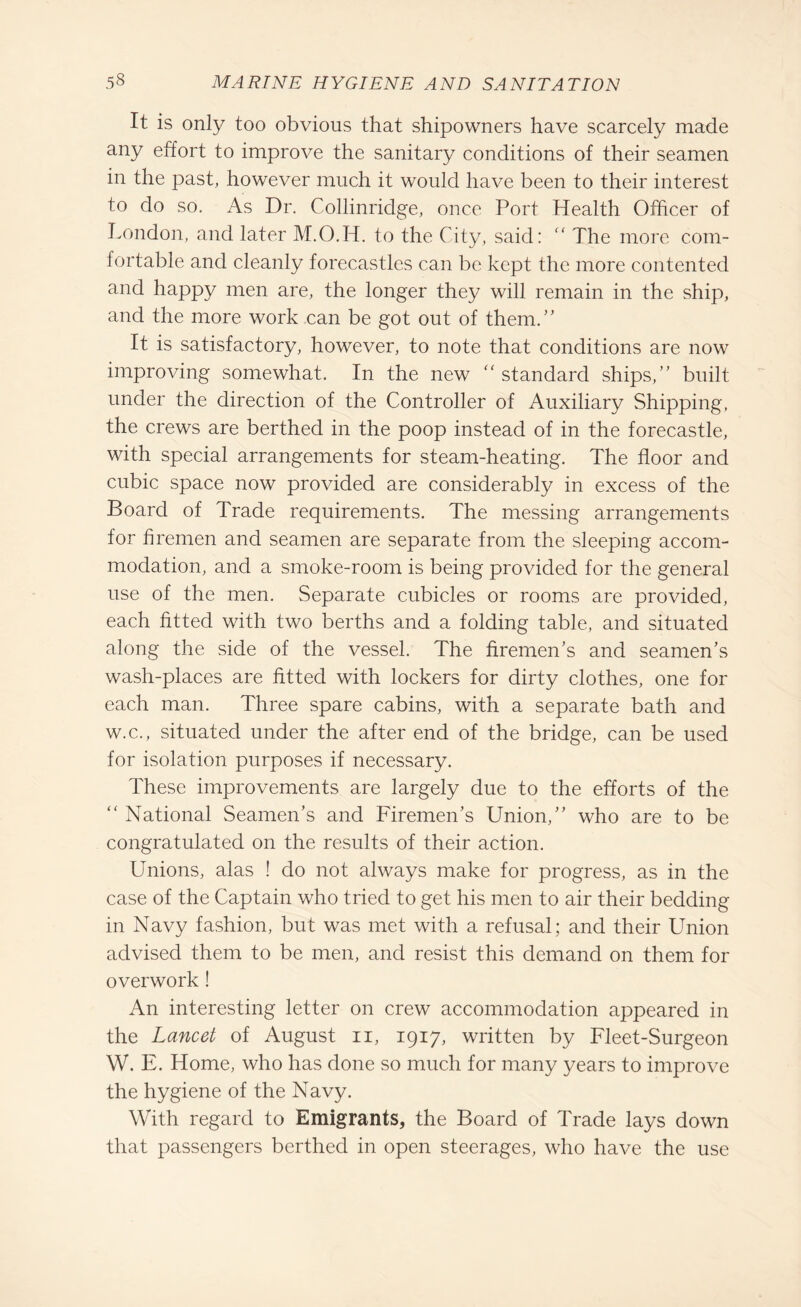 It is only too obvious that shipowners have scarcely made any effort to improve the sanitary conditions of their seamen in the past, however much it would have been to their interest to do so. As Dr. Collinridge, once Port Health Officer of London, and later M.O.H. to the City, said: “ The more com¬ fortable and cleanly forecastles can be kept the more contented and happy men are, the longer they will remain in the ship, and the more work can be got out of them.” It is satisfactory, however, to note that conditions are now improving somewhat. In the new “ standard ships,’ built under the direction of the Controller of Auxiliary Shipping, the crews are berthed in the poop instead of in the forecastle, with special arrangements for steam-heating. The floor and cubic space now provided are considerably in excess of the Board of Trade requirements. The messing arrangements for firemen and seamen are separate from the sleeping accom¬ modation, and a smoke-room is being provided for the general use of the men. Separate cubicles or rooms are provided, each fitted with two berths and a folding table, and situated along the side of the vessel. The firemen’s and seamen’s wash-places are fitted with lockers for dirty clothes, one for each man. Three spare cabins, with a separate bath and w.c., situated under the after end of the bridge, can be used for isolation purposes if necessary. These improvements are largely due to the efforts of the “ National Seamen’s and Firemen’s Union,” who are to be congratulated on the results of their action. Unions, alas ! do not always make for progress, as in the case of the Captain who tried to get his men to air their bedding in Navy fashion, but was met with a refusal; and their Union advised them to be men, and resist this demand on them for overwork! An interesting letter on crew accommodation appeared in the Lancet of August n, 1917, written by Fleet-Surgeon W. E. Home, who has done so much for many years to improve the hygiene of the Navy. With regard to Emigrants, the Board of Trade lays down that passengers berthed in open steerages, who have the use