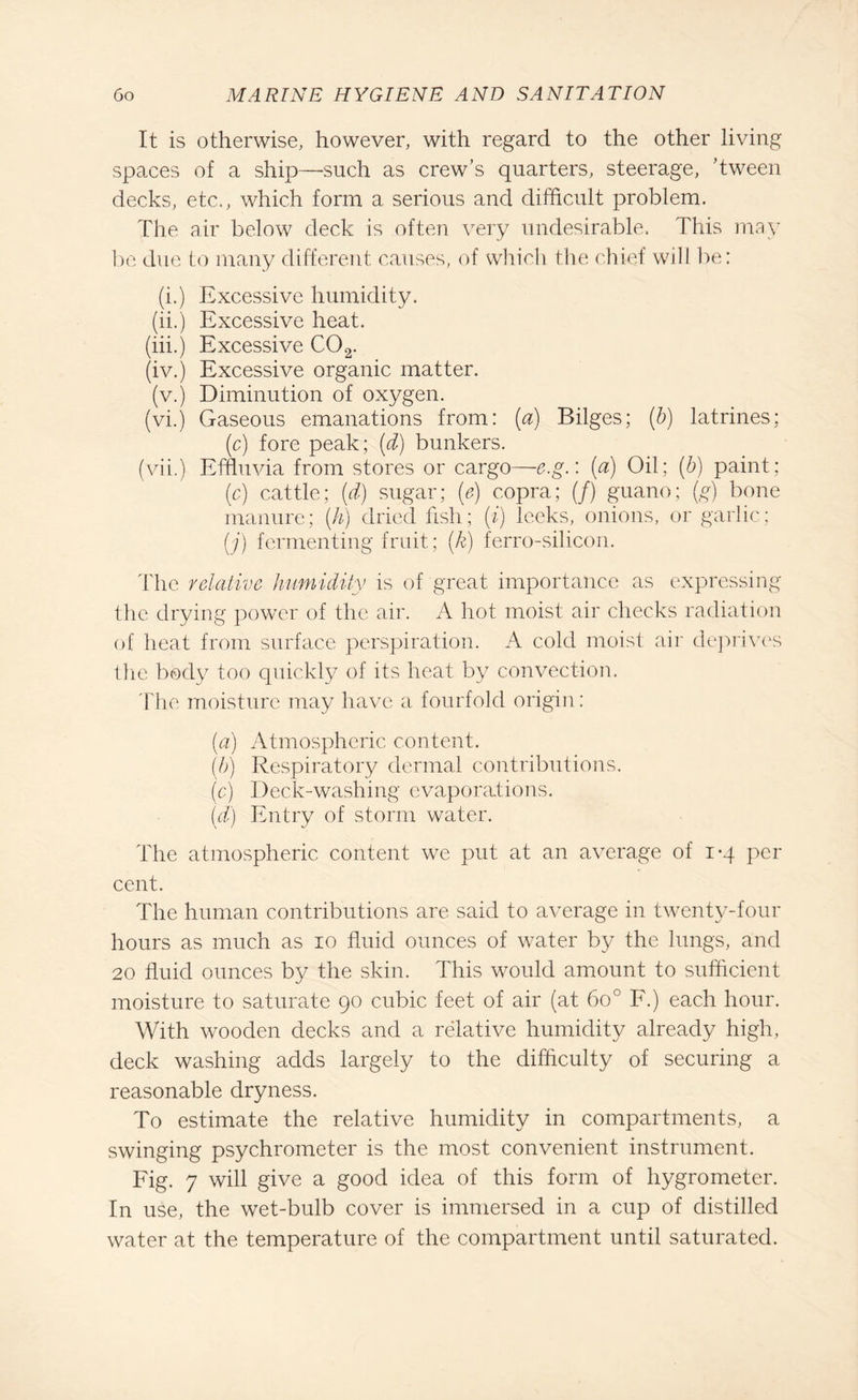 It is otherwise, however, with regard to the other living spaces of a ship—-such as crew’s quarters, steerage, ’tween decks, etc., which form a serious and difficult problem. The air below deck is often very undesirable. This may be due to many different causes, of which the chief will be: (i.) Excessive humidity. (ii.) Excessive heat. (iii.) Excessive C02. (iv.) Excessive organic matter. (v.) Diminution of oxygen. (vi.) Gaseous emanations from: (a) Bilges; (b) latrines: (c) fore peak; (d) bunkers. (vii.) Effluvia from stores or cargo—e.g.: (a) Oil; (b) paint; (c) cattle; (d) sugar; (e) copra; (/) guano; (g) bone manure; (h) dried fish; (i) leeks, onions, or garlic; (j) fermenting fruit; (k) ferro-silicon. The relative humidity is of great importance as expressing the drying power of the air. A hot moist air checks radiation of heat from surface perspiration. A cold moist air deprives the body too quickly of its heat by convection. The moisture may have a fourfold origin: (a) Atmospheric content. (b) Respiratory dermal contributions. (c) Deck-washing evaporations. (d) Entry of storm water. The atmospheric content we put at an average of i-q per cent. The human contributions are said to average in twenty-four hours as much as io fluid ounces of water by the lungs, and 20 fluid ounces by the skin. This would amount to sufficient moisture to saturate 90 cubic feet of air (at 600 F.) each hour. With wooden decks and a relative humidity already high, deck washing adds largely to the difficulty of securing a reasonable dryness. To estimate the relative humidity in compartments, a swinging psychrometer is the most convenient instrument. Fig. 7 will give a good idea of this form of hygrometer. In use, the wet-bulb cover is immersed in a cup of distilled water at the temperature of the compartment until saturated.