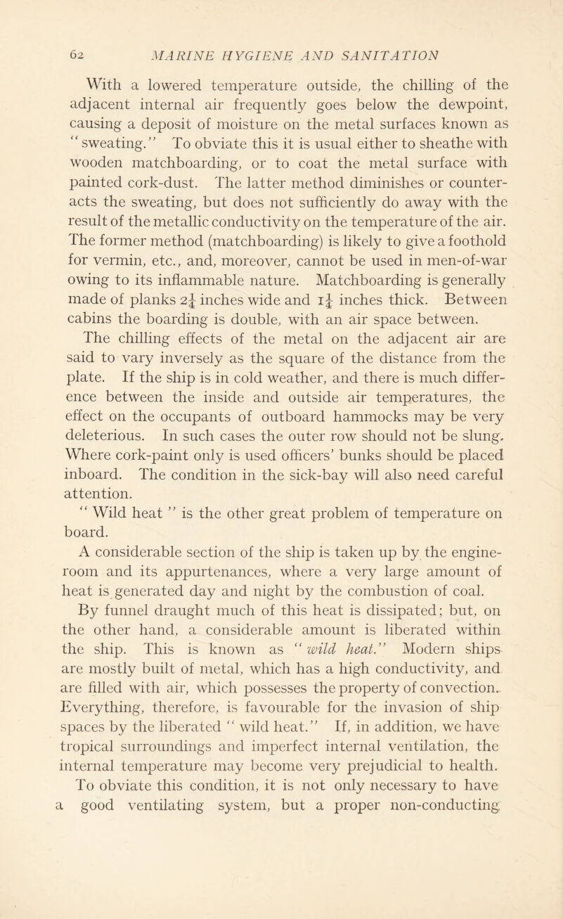 With a lowered temperature outside, the chilling of the adjacent internal air frequently goes below the dewpoint, causing a deposit of moisture on the metal surfaces known as “ sweating.” To obviate this it is usual either to sheathe with wooden matchboarding, or to coat the metal surface with painted cork-dust. The latter method diminishes or counter¬ acts the sweating, but does not sufficiently do away with the result of the metallic conductivity on the temperature of the air. The former method (matchboarding) is likely to give a foothold for vermin, etc., and, moreover, cannot be used in men-of-war owing to its inflammable nature. Matchboarding is generally made of planks 2\ inches wide and i\ inches thick. Between cabins the boarding is double, with an air space between. The chilling effects of the metal on the adjacent air are said to vary inversely as the square of the distance from the plate. If the ship is in cold weather, and there is much differ¬ ence between the inside and outside air temperatures, the effect on the occupants of outboard hammocks may be very deleterious. In such cases the outer row should not be slung. Where cork-paint only is used officers’ bunks should be placed inboard. The condition in the sick-bay will also need careful attention. “ Wild heat ” is the other great problem of temperature on board. A considerable section of the ship is taken up by the engine- room and its appurtenances, where a very large amount of heat is generated day and night by the combustion of coal. By funnel draught much of this heat is dissipated; but, on the other hand, a considerable amount is liberated within the ship. This is known as “wild heat.” Modern ships are mostly built of metal, which has a high conductivity, and are filled with air, which possesses the property of convection.. Everything, therefore, is favourable for the invasion of ship spaces by the liberated “ wild heat.” If, in addition, we have tropical surroundings and imperfect internal ventilation, the internal temperature may become very prejudicial to health. To obviate this condition, it is not only necessary to have a good ventilating system, but a proper non-conducting.