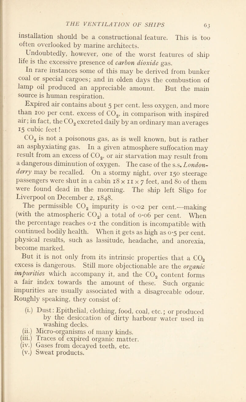 installation should be a constructional feature. This is too often overlooked by marine architects. Undoubtedly, however, one of the worst features of ship life is the excessive presence of carbon dioxide gas. In rare instances some of this may be derived from bunker coal or special cargoes; and in olden days the combustion of lamp oil produced an appreciable amount. But the main source is human respiration. Expired air contains about 5 per cent, less oxygen, and more than 100 per cent, excess of C02, in comparison with inspired air; in fact, the C02 excreted daily by an ordinary man averages 15 cubic feet! C02 is not a poisonous gas, as is well known, but is rather an asphyxiating gas. In a given atmosphere suffocation may result from an excess of C02, or air starvation may result from a dangerous diminution of oxygen. The case of the s.s. London¬ derry may be recalled. On a stormy night, over 150 steerage passengers were shut in a cabin 18 x n x 7 feet, and 80 of them were found dead in the morning. The ship left Sligo for Liverpool on December 2, 1848. The permissible C02 impurity is 0*02 per cent.—making (with the atmospheric C02) a total of 0-06 per cent. When the percentage reaches o-i the condition is incompatible with continued bodily health. When it gets as high as 0*5 per cent, physical results, such as lassitude, headache, and anorexia, become marked. But it is not only from its intrinsic properties that a C02 excess is dangerous. Still more objectionable are the organic impurities which accompany it, and the C02 content forms a fair index towards the amount of these. Such organic impurities are usually associated with a disagreeable odour. Roughly speaking, they consist of: (i.) Dust: Epithelial, clothing, food, coal, etc.; or produced by the desiccation of dirty harbour water used in washing decks. (ii.) Micro-organisms of many kinds. (iii.) Traces of expired organic matter. (iv.) Gases from decayed teeth, etc. (v.) Sweat products.