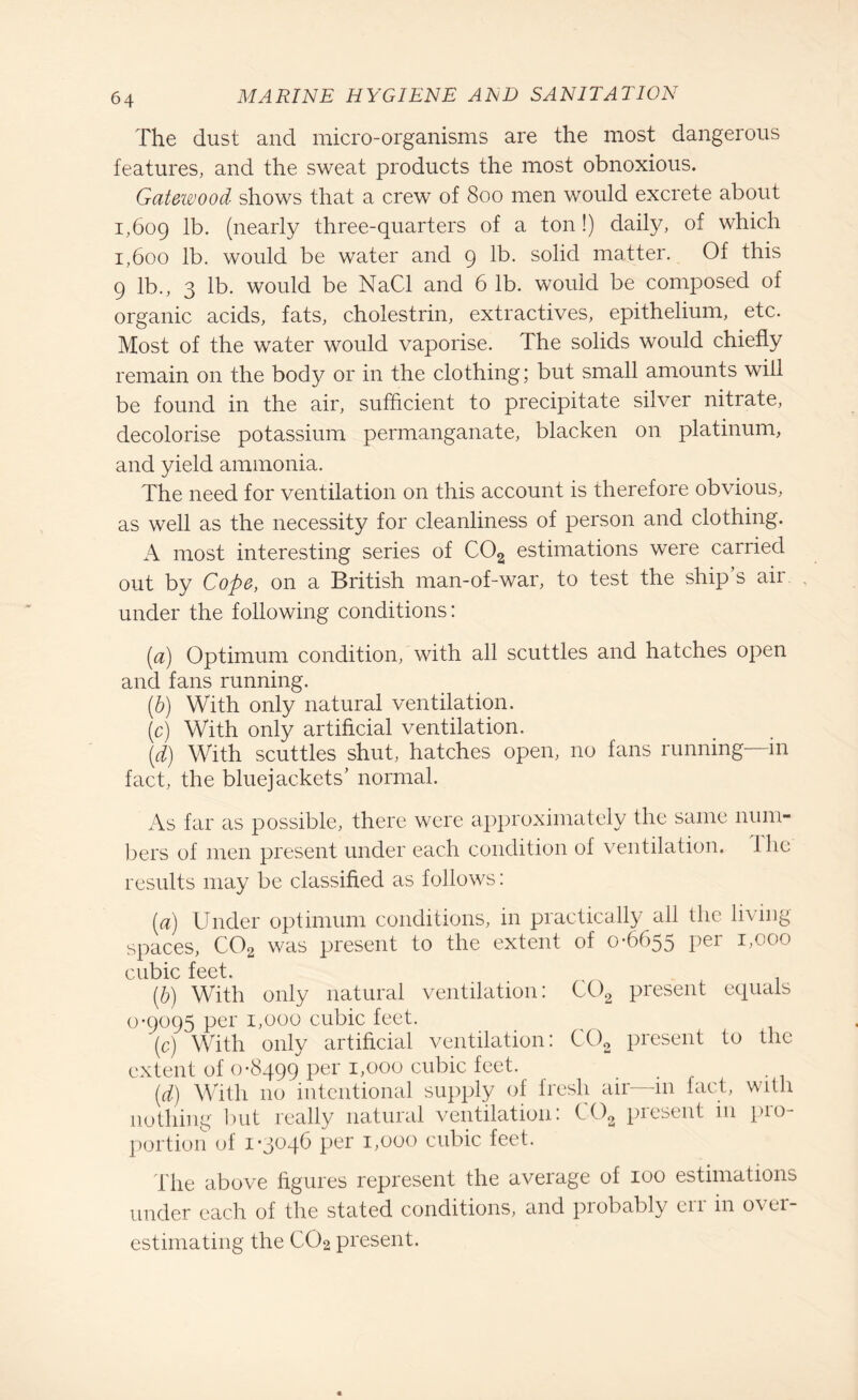 The dust and micro-organisms are the most dangerous features, and the sweat products the most obnoxious. Gatewood shows that a crew of 800 men would excrete about 1,609 lb. (nearly three-quarters of a ton!) daily, of which 1,600 lb. would be water and 9 lb. solid matter. Of this 9 lb., 3 lb. would be NaCl and 6 lb. would be composed of organic acids, fats, cholestrin, extractives, epithelium, etc. Most of the water would vaporise. The solids would chiefly remain on the body or in the clothing; but small amounts will be found in the air, sufficient to precipitate silver nitrate, decolorise potassium permanganate, blacken on platinum, and yield ammonia. The need for ventilation on this account is therefore obvious, as well as the necessity for cleanliness of person and clothing. A most interesting series of C02 estimations were carried out by Cope, on a British man-of-war, to test the ship’s air under the following conditions: (a) Optimum condition, with all scuttles and hatches open and fans running. (,b) With only natural ventilation. (c) With only artificial ventilation. (d) With scuttles shut, hatches open, no fans running—m fact, the bluejackets’ normal. As far as possible, there were approximately the same num¬ bers of men present under each condition of ventilation. Ihe results may be classified as follows: (a) Under optimum conditions, in practically all the living spaces, C02 was present to the extent of 0-6655 per 1,000 cubic feet. (b) With only natural ventilation: C02 present equals 0-9095 per 1,000 cubic feet. (c) With only artificial ventilation: C02 present to the extent of 0*8499 per 1,000 cubic feet. (d) With no intentional supply of fresh air in fact, with nothing but really natural ventilation: COa present 111 pro¬ portion of 1-3046 per 1,000 cubic feet. The above figures represent the average of 100 estimations under each of the stated conditions, and probably err in over¬ estimating the CO2 present.