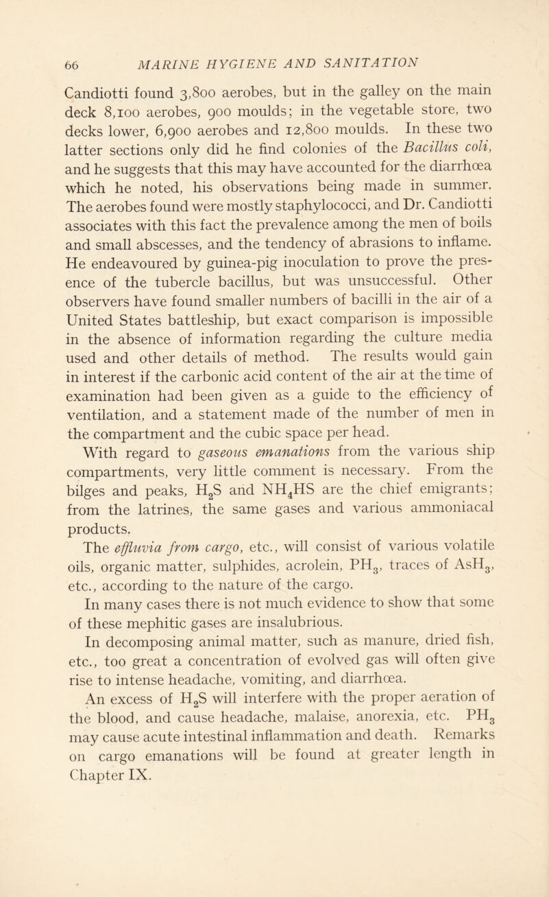 Candiotti found 3,800 aerobes, but in the galley on the main deck 8,100 aerobes, 900 moulds; in the vegetable store, two decks lower, 6,900 aerobes and 12,800 moulds. In these two latter sections only did he find colonies of the Bacillus coli, and he suggests that this may have accounted for the diarrhoea which he noted, his observations being made in summer. The aerobes found were mostly staphylococci, and Dr. Candiotti associates with this fact the prevalence among the men of boils and small abscesses, and the tendency of abrasions to inflame. He endeavoured by guinea-pig inoculation to prove the pres¬ ence of the tubercle bacillus, but was unsuccessful. Other observers have found smaller numbers of bacilli in the air of a United States battleship, but exact comparison is impossible in the absence of information regarding the culture media used and other details of method. The results would gain in interest if the carbonic acid content of the air at the time of examination had been given as a guide to the efficiency of ventilation, and a statement made of the number of men in the compartment and the cubic space per head. With regard to gaseous emanations from the various ship compartments, very little comment is necessary. From the bilges and peaks, H2S and NH4HS are the chief emigrants; from the latrines, the same gases and various ammoniacal products. The effluvia from cargo, etc., will consist of various volatile oils, organic matter, sulphides, acrolein, PH3, traces of AsH3, etc., according to the nature of the cargo. In many cases there is not much evidence to show that some of these mephitic gases are insalubrious. In decomposing animal matter, such as manure, dried fish, etc., too great a concentration of evolved gas will often give rise to intense headache, vomiting, and diarrhoea. An excess of H2S will interfere with the proper aeration of the blood, and cause headache, malaise, anorexia, etc. PH3 may cause acute intestinal inflammation and death. Remarks on cargo emanations will be found at greater length in Chapter IX.