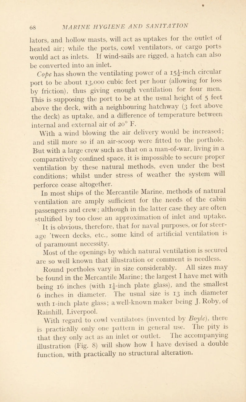 lators, and hollow masts, will act as uptakes for the outlet of heated air; while the ports, cowl ventilators, or cargo ports would act as inlets. If wind-sails are rigged, a hatch can also be converted into an inlet. Cope has shown the ventilating power of a i5j-inch circular port to be about 13,000 cubic feet per hour (allowing for loss by friction), thus giving enough ventilation for four men. This is supposing the port to be at the usual height of 5 fcct above the deck, with a neighbouring hatchway (3 feet above the deck) as uptake, and a difference of temperature between internal and external air of 200 F. With a wind blowing the air delivery would be increased; and still more so if an air-scoop were fitted to the porthole. But with a large crew such as that on a man-of-war, living in a comparatively confined space, it is impossible to secure propei ventilation by these natural methods, even under the best conditions; whilst under stress of weather the system will perforce cease altogether. In most ships of the Mercantile Marine, methods of natural ventilation are amply sufficient for the needs of the cabin passengers and crew; although in the latter case they aie often stultified by too close an approximation of inlet and uptake. It is obvious, therefore, that for naval purposes, 01 foi stall¬ age ’tween decks, etc., some kind of aitificial ventilation is of paramount necessity. Most of the openings by which natural ventilation is secured are so well known that illustration or comment is needless. Round portholes vary in size considerably. All sizes may be found in the Mercantile Marine; the largest I have met with being 16 inches (with i|--inch plate glass), and the smallest 6 inches in diameter. The usual size is 13 inch diametei with 1-inch plate glass; a well-known maker being J. Roby, of Rainhill, Liverpool. With regard to cowl ventilators (invented by Boyle), there is practically only one pattern in general use. I lie pity is that they only act as an inlet or outlet. I he accompanying illustration (Fig. 8) will show how I have devised a double function, with practically no stiuctuial alteiation.