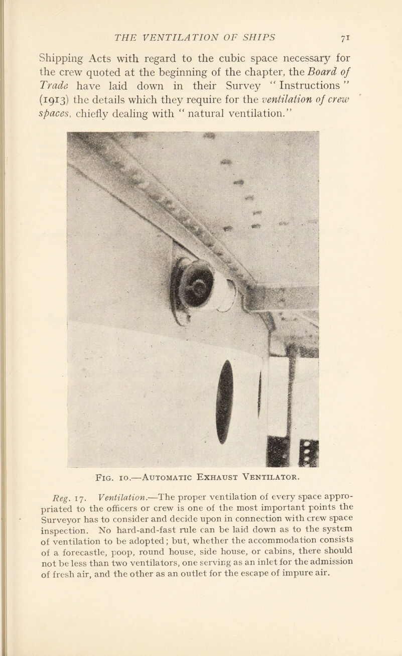 Shipping Acts with regard to the cubic space necessary for the crew quoted at the beginning of the chapter, the Board of Trade have laid down in their Survey “ Instructions ” (1913) the details which they require for the ventilation of crew spaces, chiefly dealing with “ natural ventilation.” Fig. 10.—Automatic Exhaust Ventilator. Reg. 17. Ventilation.—The proper ventilation of every space appro¬ priated to the officers or crew is one of the most important points the Surveyor has to consider and decide upon in connection with crew space inspection. No hard-and-fast rule can be laid down as to the system of ventilation to be adopted; but, whether the accommodation consists of a forecastle, poop, round house, side house, or cabins, there should not be less than two ventilators, one serving as an inlet for the admission of fresh air, and the other as an outlet for the escape of impure air.