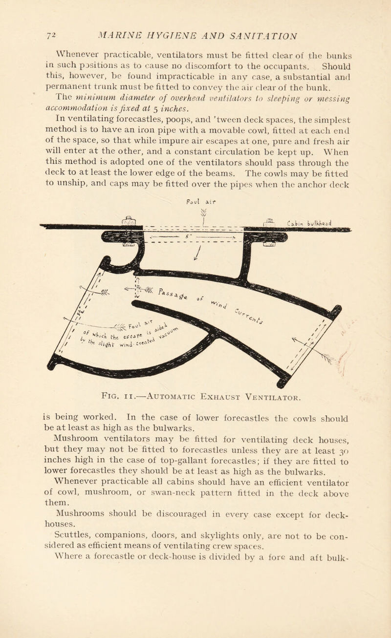 Whenever practicable, ventilators must be fitted clear of the bunks in such positions as to cause no discomfort to the occupants. Should this, however, be found impracticable in any case, a substantial and permanent trunk must be fitted to convey the air clear of the bunk. fhe minimum diameter of overhead ventilators to sleeping or messing accommodation is fixed at 5 inches. In ventilating forecastles, poops, and ’tween deck spaces, the simplest method is to have an iron pipe with a movable cowl, fitted at each end of the space, so that wrhile impure air escapes at one, pure and fresh air will enter at the other, and a constant circulation be kept up. When this method is adopted one of the ventilators should pass through the deck to at least the lower edge of the beams. The cowls may be fitted to unship, and caps may be fitted over the pipes when the anchor deck Fig. 11.—Automatic Exhaust Ventilator. is being worked. In the case of lower forecastles the cowls should be at least as high as the bulwarks. Mushroom ventilators may be fitted for ventilating deck houses, but they may not be fitted to forecastles unless they are at least 30 inches high in the case of top-gallant forecastles; if they are fitted to lower forecastles they should be at least as high as the bulwarks. Whenever practicable all cabins should have an efficient ventilator of cowl, mushroom, or swan-neck pattern fitted in the deck above them. Mushrooms should be discouraged in every case except for deck¬ houses. Scuttles, companions, doors, and skylights only, are not to be con¬ sidered as efficient means of ventilating crew spaces. Where a forecastle or deck-house is divided by a fore and aft bulk-