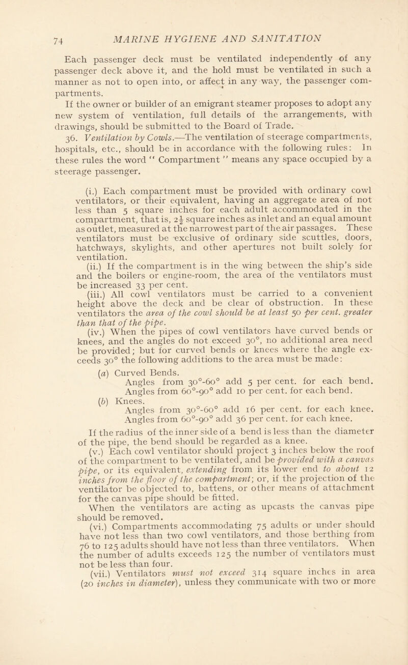Each passenger deck must be ventilated independently of any passenger deck above it, and the hold must be ventilated in such a manner as not to open into, or affect in any way, the passenger com¬ partments. If the owner or builder of an emigrant steamer proposes to adopt any new system of ventilation, full details of the arrangements, with drawings, should be submitted to the Board of Trade. 36. Ventilation by Cowls.—The ventilation of steerage compartments, hospitals, etc., should be in accordance with the following rules: In these rules the word “ Compartment ” means any space occupied by a steerage passenger. (i.) Each compartment must be provided with ordinary cowl ventilators, or their equivalent, having an aggregate area of not less than 5 square inches for each adult accommodated in the compartment, that is, 2\ square inches as inlet and an equal amount as outlet, measured at the narrowest part of the air passages. These ventilators must be exclusive of ordinary side scuttles, doors, hatchways, skylights, and other apertures not built solely for ventilation. (ii.) If the compartment is in the wing between the ship’s side and the boilers or engine-room, the area of the ventilators must be increased 33 per cent. (iii.) All cowl ventilators must be carried to a convenient height above the deck and be clear of obstruction. In these ventilators the area of the cowl should be at least 50 per cent, greater than that of the pipe. (iv.) When the pipes of cowl ventilators have curved bends or knees, and the angles do not exceed 30°, no additional area need be provided; but for curved bends or knees where the angle ex¬ ceeds 30° the following additions to the area must be made: [a) Curved Bends. Angles from 30°-6o° add 5 per cent, for each bend. Angles from 6o°-90° add 10 per cent, for each bend. (b) Knees. Angles from 30°-6o° add 16 per cent, for each knee. Angles from 6o°-90° add 36 per cent, for each knee. If the radius of the inner side of a bend is less than the diameter of the pipe, the bend should be regarded as a knee. (v.) Each cowl ventilator should project 3 inches below the roof of the compartment to be ventilated, and be provided with a canvas pipe, or its equivalent, extending from its lower end to about 12 inches from the floor of the compartment; or, if the projection of the ventilator be objected to, battens, or other means of attachment for the canvas pipe should be fitted. When the ventilators are acting as upcasts the canvas pipe should be removed. (vi.) Compartments accommodating 75 adults or under should have not less than two cowl ventilators, and those berthing from 76 to 125 adults should have not less than three ventilators. When the number of adults exceeds 125 the number of ventilators must not be less than four. (vii.) Ventilators must not exceed 314 square inches in area (20 inches in diameter), unless they communicate with two or more