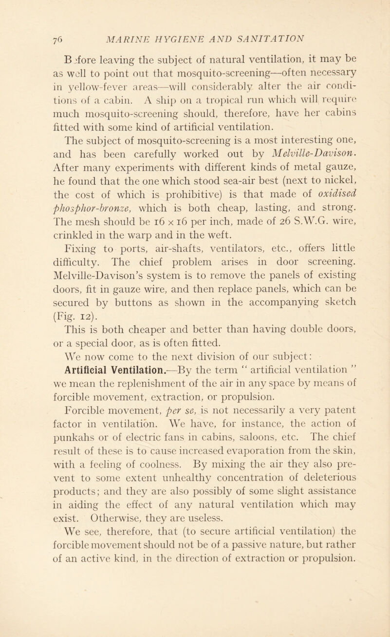 B afore leaving the subject of natural ventilation, it may be as well to point out that mosquito-screening—often necessary in yellow-fever areas—will considerably alter the air condi¬ tions of a cabin. A ship on a tropical run which will require much mosquito-screening should, therefore, have her cabins fitted with some kind of artificial ventilation. The subject of mosquito-screening is a most interesting one, and has been carefully worked out by Melville-Davison. After many experiments with different kinds of metal gauze, he found that the one which stood sea-air best (next to nickel, the cost of which is prohibitive) is that made of oxidised phosphor-bronze, which is both cheap, lasting, and strong. The mesh should be 16 x 16 per inch, made of 26 S.W.G. wire, crinkled in the warp and in the weft. Fixing to ports, air-shafts, ventilators, etc., offers little difficulty. The chief problem arises in door screening. Melville-Davison’s system is to remove the panels of existing doors, fit in gauze wire, and then replace panels, which can be secured by buttons as shown in the accompanying sketch (Fig. 12). This is both cheaper and better than having double doors, or a special door, as is often fitted. We now come to the next division of our subject: Artificial Ventilation.—By the term “ artificial ventilation ” we mean the replenishment of the air in any space by means of forcible movement, extraction, or propulsion. Forcible movement, per se, is not necessarily a very patent factor in ventilation. We have, for instance, the action of punkahs or of electric fans in cabins, saloons, etc. The chief result of these is to cause increased evaporation from the skin, with a feeling of coolness. By mixing the air they also pre¬ vent to some extent unhealthy concentration of deleterious products; and they are also possibly of some slight assistance in aiding the effect of any natural ventilation which may exist. Otherwise, they are useless. We see, therefore, that (to secure artificial ventilation) the forcible movement should not be of a passive nature, but rather of an active kind, in the direction of extraction or propulsion.