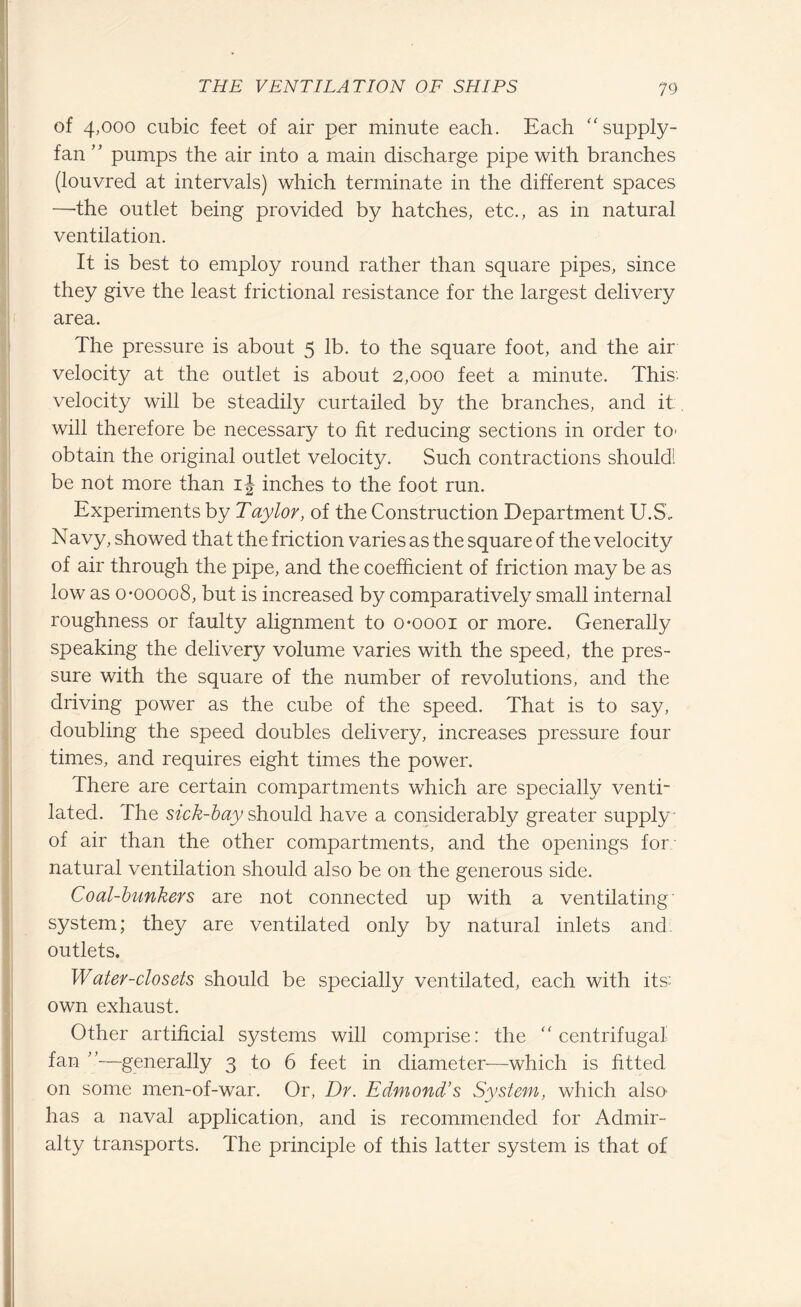 of 4,000 cubic feet of air per minute each. Each “supply- fan ” pumps the air into a main discharge pipe with branches (louvred at intervals) which terminate in the different spaces —'the outlet being provided by hatches, etc., as in natural ventilation. It is best to employ round rather than square pipes, since they give the least frictional resistance for the largest delivery area. The pressure is about 5 lb. to the square foot, and the air velocity at the outlet is about 2,000 feet a minute. This, velocity will be steadily curtailed by the branches, and it. will therefore be necessary to fit reducing sections in order to’ obtain the original outlet velocity. Such contractions should! be not more than ij inches to the foot run. Experiments by Taylor, of the Construction Department U.S„ Navy, showed that the friction varies as the square of the velocity of air through the pipe, and the coefficient of friction may be as low as o-00008, but is increased by comparatively small internal roughness or faulty alignment to o-oooi or more. Generally speaking the delivery volume varies with the speed, the pres¬ sure with the square of the number of revolutions, and the driving power as the cube of the speed. That is to say, doubling the speed doubles delivery, increases pressure four times, and requires eight times the power. There are certain compartments which are specially venti¬ lated. The sick-bay should have a considerably greater supply* of air than the other compartments, and the openings for natural ventilation should also be on the generous side. Coal-bunkers are not connected up with a ventilating system; they are ventilated only by natural inlets and outlets. Water-closets should be specially ventilated, each with its: own exhaust. Other artificial systems will comprise: the “centrifugal fan ”■—generally 3 to 6 feet in diameter—which is fitted on some men-of-war. Or, Dr. Edmond’s System, which also has a naval application, and is recommended for Admir¬ alty transports. The principle of this latter system is that of
