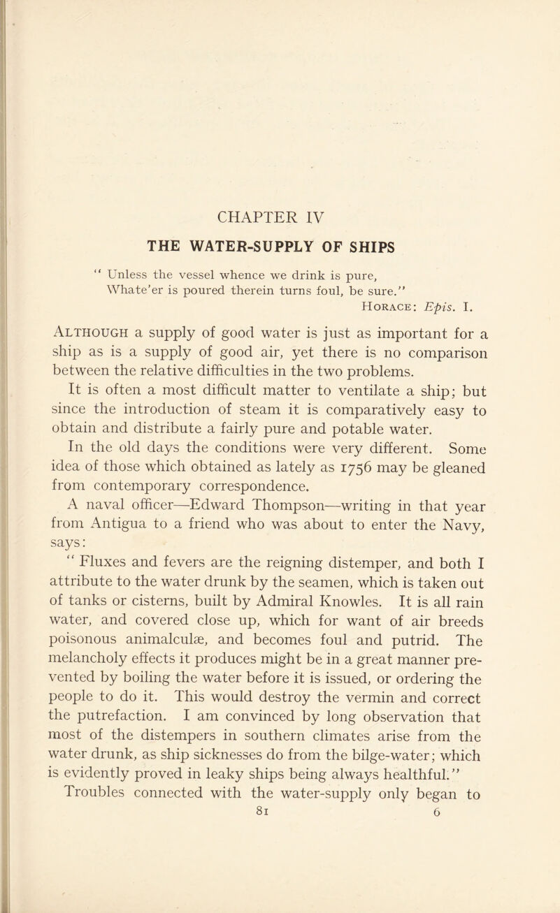 CHAPTER IV THE WATER-SUPPLY OF SHIPS “ Unless the vessel whence we drink is pure, Whate’er is poured therein turns foul, be sure.” Horace: Epis. I. Although a supply of good water is just as important for a ship as is a supply of good air, yet there is no comparison between the relative difficulties in the two problems. It is often a most difficult matter to ventilate a ship; but since the introduction of steam it is comparatively easy to obtain and distribute a fairly pure and potable water. In the old days the conditions were very different. Some idea of those which obtained as lately as 1756 may be gleaned from contemporary correspondence. A naval officer—Edward Thompson—writing in that year from Antigua to a friend who was about to enter the Navy, says: “ Fluxes and fevers are the reigning distemper, and both I attribute to the water drunk by the seamen, which is taken out of tanks or cisterns, built by Admiral Knowles. It is all rain water, and covered close up, which for want of air breeds poisonous animalculse, and becomes foul and putrid. The melancholy effects it produces might be in a great manner pre¬ vented by boiling the water before it is issued, or ordering the people to do it. This would destroy the vermin and correct the putrefaction. I am convinced by long observation that most of the distempers in southern climates arise from the water drunk, as ship sicknesses do from the bilge-water; which is evidently proved in leaky ships being always healthful.” Troubles connected with the water-supply only began to