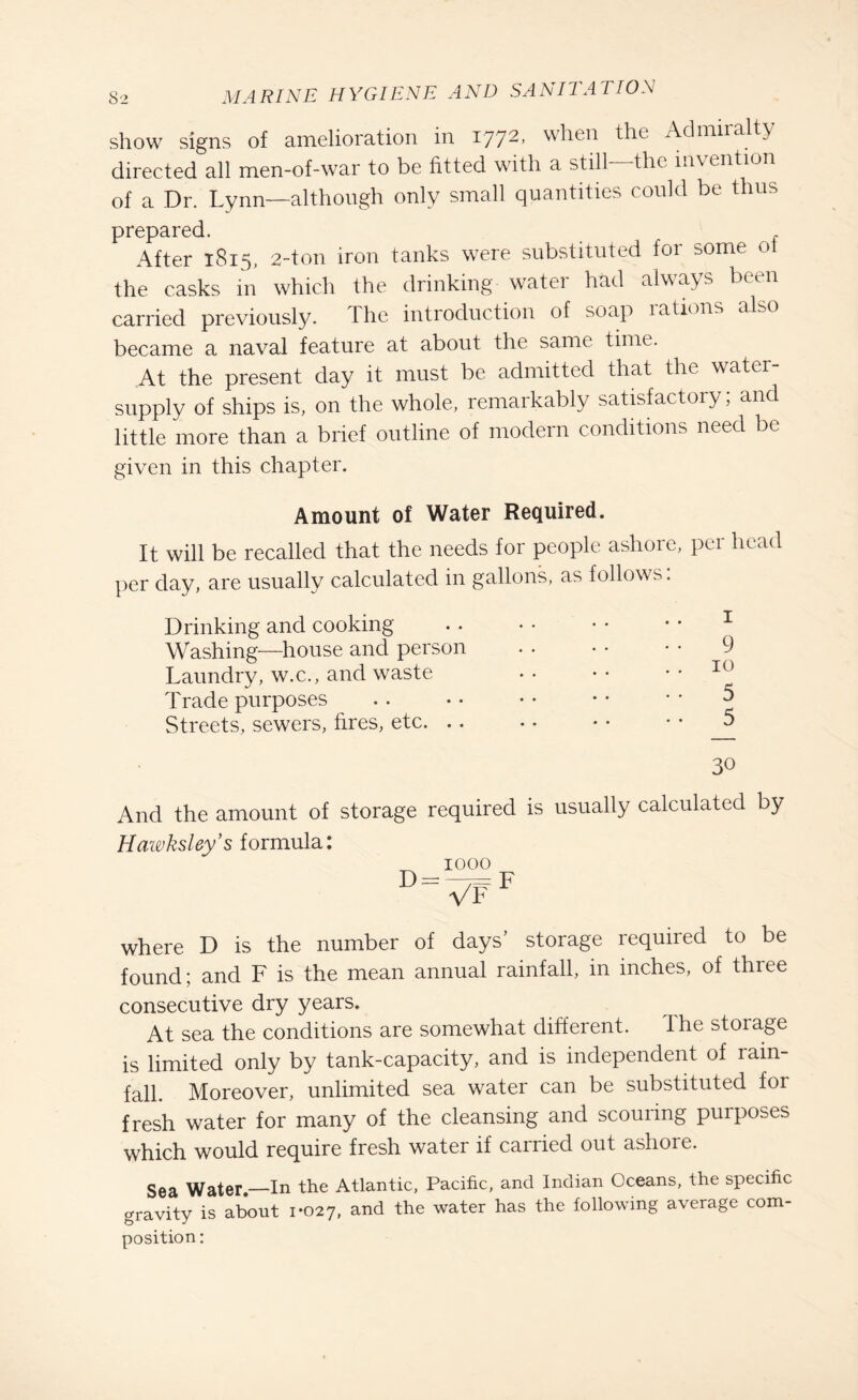 show signs of amelioration in 177^> when the Admiralty directed all men-of-war to be fitted with a still the invention of a Dr. Lynn—although only small quantities could be thus prepared. , After 1815, 2-ton iron tanks were substituted for some ot the casks in which the drinking watei had always been carried previously. The introduction of soap rations also became a naval feature at about the same time. At the present day it must be admitted that the water- supply of ships is, on the whole, remarkably satisfactory; and little more than a brief outline of modern conditions need be given in this chapter. Amount of Water Required. It will be recalled that the needs for people ashore, per head per day, are usually calculated in gallons, as follows. Drinking and cooking .1 Washing—house and person • • • • • • 9 Laundry, w.c., and waste Trade purposes . . • • • • • • * • 5 Streets, sewers, fires, etc. .. • • • • • • _5 30 And the amount of storage required is usually calculated by Hawksley’s formula: _ 1000 d=vff where D is the number of days’ storage required to be found; and F is the mean annual rainfall, in inches, of three consecutive dry years. At sea the conditions are somewhat different. The storage is limited only by tank-capacity, and is independent of rain¬ fall. Moreover, unlimited sea water can be substituted for fresh water for many of the cleansing and scouring purposes which would require fresh water if carried out ashore. Sea Water.—In the Atlantic, Pacific, and Indian Oceans, the specific gravity is about 1*027, and the water has the following average com¬ position: