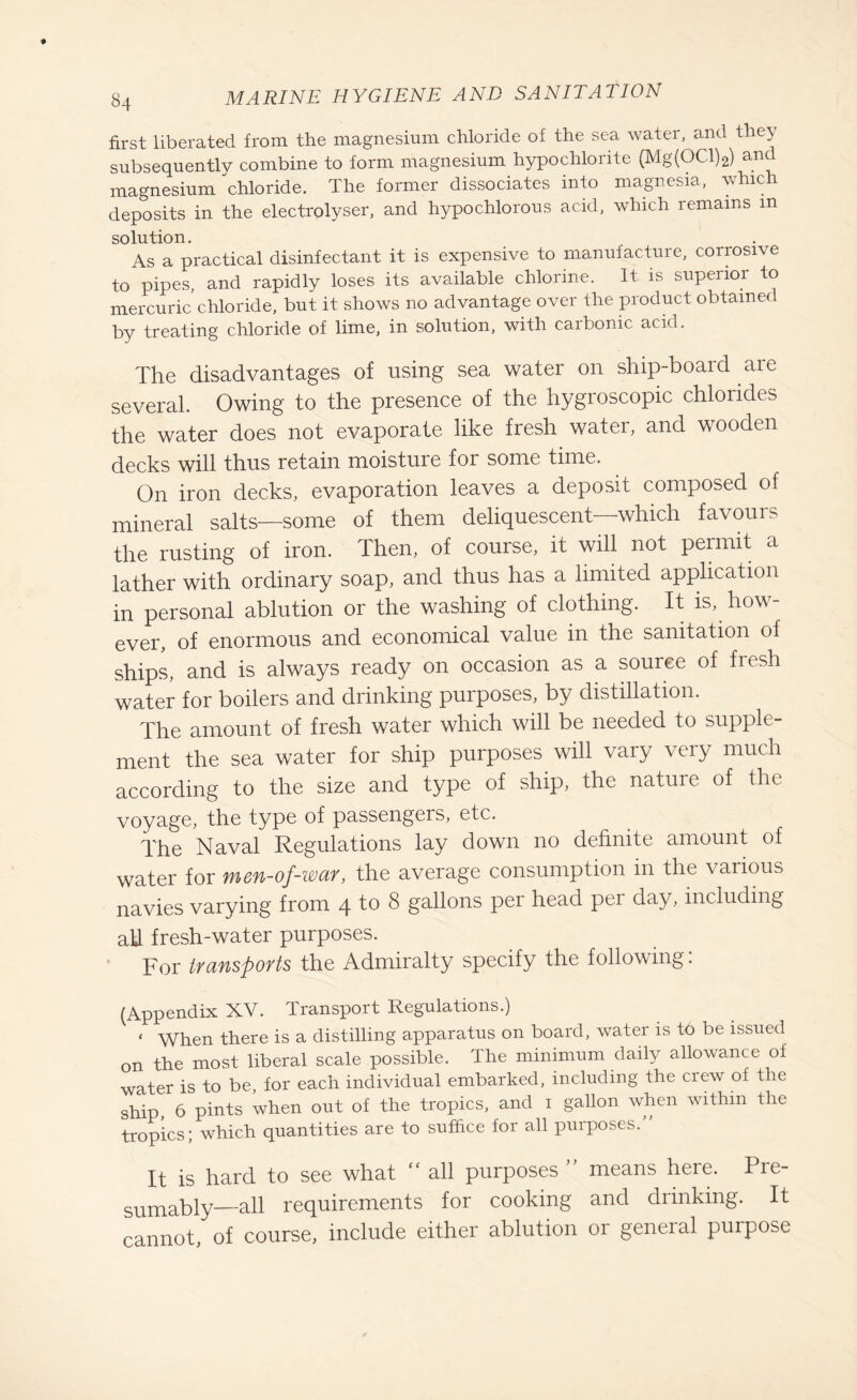 first liberated from the magnesium chloride of the sea water, and they subsequently combine to form magnesium hypochlorite (Mg(OCl)2) and magnesium chloride. The former dissociates into magnesia, which deposits in the electrolyser, and hypochlorous acid, which remains in solution. As a practical disinfectant it is expensive to manufacture, corrosive to pipes, and rapidly loses its available chlorine. It is superior to mercuric chloride, but it shows no advantage over the product obtained by treating chloride of lime, in solution, with carbonic acid. The disadvantages of using sea water on ship-board are several. Owing to the presence of the hygroscopic chlorides the water does not evaporate like fresh water, and wooden decks will thus retain moisture for some time. On iron decks, evaporation leaves a deposit composed of mineral salts—some of them deliquescent—which favours the rusting of iron. Then, of course, it will not permit a lather with ordinary soap, and thus has a limited application in personal ablution or the washing of clothing. It is, how ever, of enormous and economical value in the sanitation of ships, and is always ready on occasion as a source of fresh water for boilers and drinking purposes, by distillation. The amount of fresh water which will be needed to supple¬ ment the sea water for ship purposes will vary very much according to the size and type of ship, the nature of the voyage, the type of passengers, etc. The Naval Regulations lay down no definite amount of water for men-of-war, the average consumption in the various navies varying from 4 to 8 gallons per head per day, including ah. fresh-water purposes. For transports the Admiralty specify the following: (Appendix XV. Transport Regulations.) ‘ When there is a distilling apparatus on board, water is to be issued on the most liberal scale possible. The minimum daily allowance of water is to be, for each individual embarked, including the crew of the ship, 6 pints when out of the tropics, and 1 gallon when within the tropics; which quantities are to suffice for all purposes.” It is hard to see what “ all purposes ” means here. Pre¬ sumably—all requirements for cooking and drinking. It cannot, of course, include either ablution or general purpose