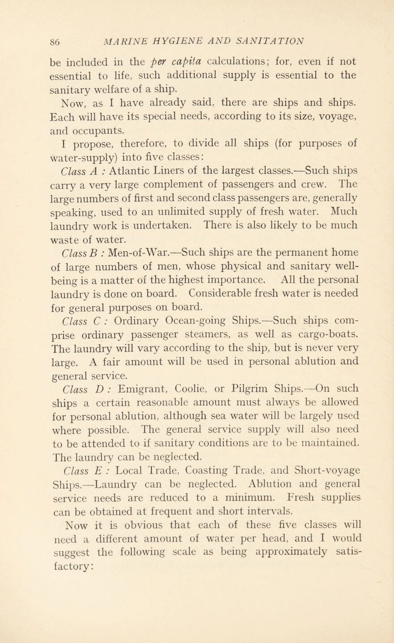 be included in the per capita calculations; for, even if not essential to life, such additional supply is essential to the sanitary welfare of a ship. Now, as I have already said, there are ships and ships. Each will have its special needs, according to its size, voyage, and occupants. I propose, therefore, to divide all ships (for purposes of water-supply) into five classes: Class A : Atlantic Liners of the largest classes.—Such ships carry a very large complement of passengers and crew. The large numbers of first and second class passengers are, generally speaking, used to an unlimited supply of fresh water. Much laundry work is undertaken. There is also likely to be much waste of water. Class B : Men-of-War.—Such ships are the permanent home of large numbers of men, whose physical and sanitary well¬ being is a matter of the highest importance. All the personal laundry is done on board. Considerable fresh water is needed for general purposes on board. Class C : Ordinary Ocean-going Ships.—Such ships com¬ prise ordinary passenger steamers, as well as cargo-boats. The laundry will vary according to the ship, but is never very large. A fair amount will be used in personal ablution and general service. Class D : Emigrant, Coolie, or Pilgrim Ships.—On such ships a certain reasonable amount must always be allowed for personal ablution, although sea water will be largely used where possible. The general service supply will also need to be attended to if sanitary conditions are to be maintained. The laundry can be neglected. Class E : Local Trade, Coasting Trade, and Short-voyage Ships.—Laundry can be neglected. Ablution and general service needs are reduced to a minimum. Fresh supplies can be obtained at frequent and short intervals. Now it is obvious that each of these five classes will need a different amount of water per head, and I would suggest the following scale as being approximately satis¬ factory: