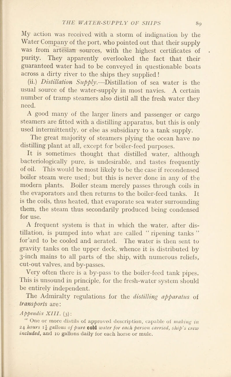 My action was received with a storm of indignation by the Water Company of the port, who pointed out that their supply was from artesian sources, with the highest certificates of purity. They apparently overlooked the fact that their guaranteed water had to be conveyed in questionable boats across a dirty river to the ships they supplied! (ii.) Distillation Supply.—Distillation of sea water is the usual source of the water-supply in most navies. A certain number of tramp steamers also distil all the fresh water they need. A good many of the larger liners and passenger or cargo steamers are fitted with a distilling apparatus, but this is only used intermittently, or else as subsidiary to a tank supply. The great majority of steamers plying the ocean have no distilling plant at all, except for boiler-feed purposes. It is sometimes thought that distilled water, although bacteriologically pure, is undesirable, and tastes frequently of oil. Phis would be most likely to be the case if recondensed boiler steam were used; but this is never done in any of the modern plants. Boiler steam merely passes through coils in the evaporators and then returns to the boiler-feed tanks. It is the coils, thus heated, that evaporate sea water surrounding them, the steam thus secondarily produced being condensed for use. A frequent system is that in which the water, after dis¬ tillation, is pumped into what are called “ ripening tanks ” for’ard to be cooled and aerated. The water is then sent to gravity tanks on the upper deck, whence it is distributed by 3-inch mains to all parts of the ship, with numerous reliefs, cut-out valves, and by-passes. Very often there is a by-pass to the boiler-feed tank pipes. I his is unsound in principle, for the fresh-water system should be entirely independent. The Admiralty regulations for the distilling apparatus of transports are: Appendix XIII. (3): One or more distils of approved description, capable of making in 24 houvs gallons of pure cold water for each person carried, ship’s crew included, and 10 gallons daily for each horse or mule.