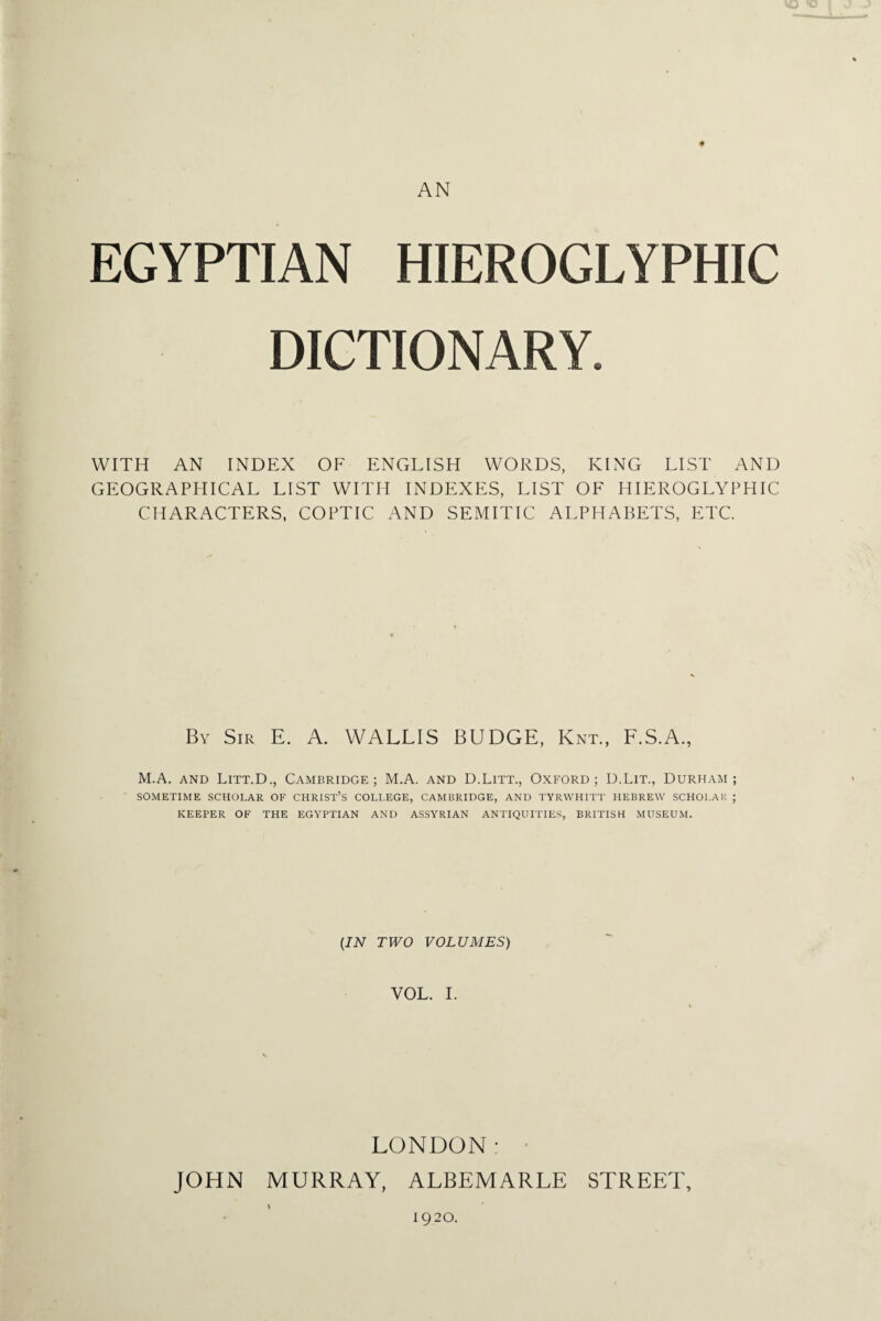 AN EGYPTIAN HIEROGLYPHIC DICTIONARY. WITH AN INDEX OF ENGLISH WORDS, KING LIST AND GEOGRAPHICAL LIST WITH INDEXES, LIST OF HIEROGLYPHIC CHARACTERS, COPTIC AND SEMITIC ALPHABETS, ETC. By Sir E. A. WALLIS BUDGE, Knt., F.S.A., M.A. and Litt.D., Cambridge; M.A. and D.Litt., Oxford; D.Lit., Durham; SOMETIME SCHOLAR OF CHRIST’S COLLEGE, CAMBRIDGE, AND TYRWHITT HEBREW SCHOLAR ; KEEPER OF THE EGYPTIAN AND ASSYRIAN ANTIQUITIES, BRITISH MUSEUM. (IN TWO VOLUMES) VOL. I. LONDON: JOHN MURRAY, ALBEMARLE STREET, \ 1920.