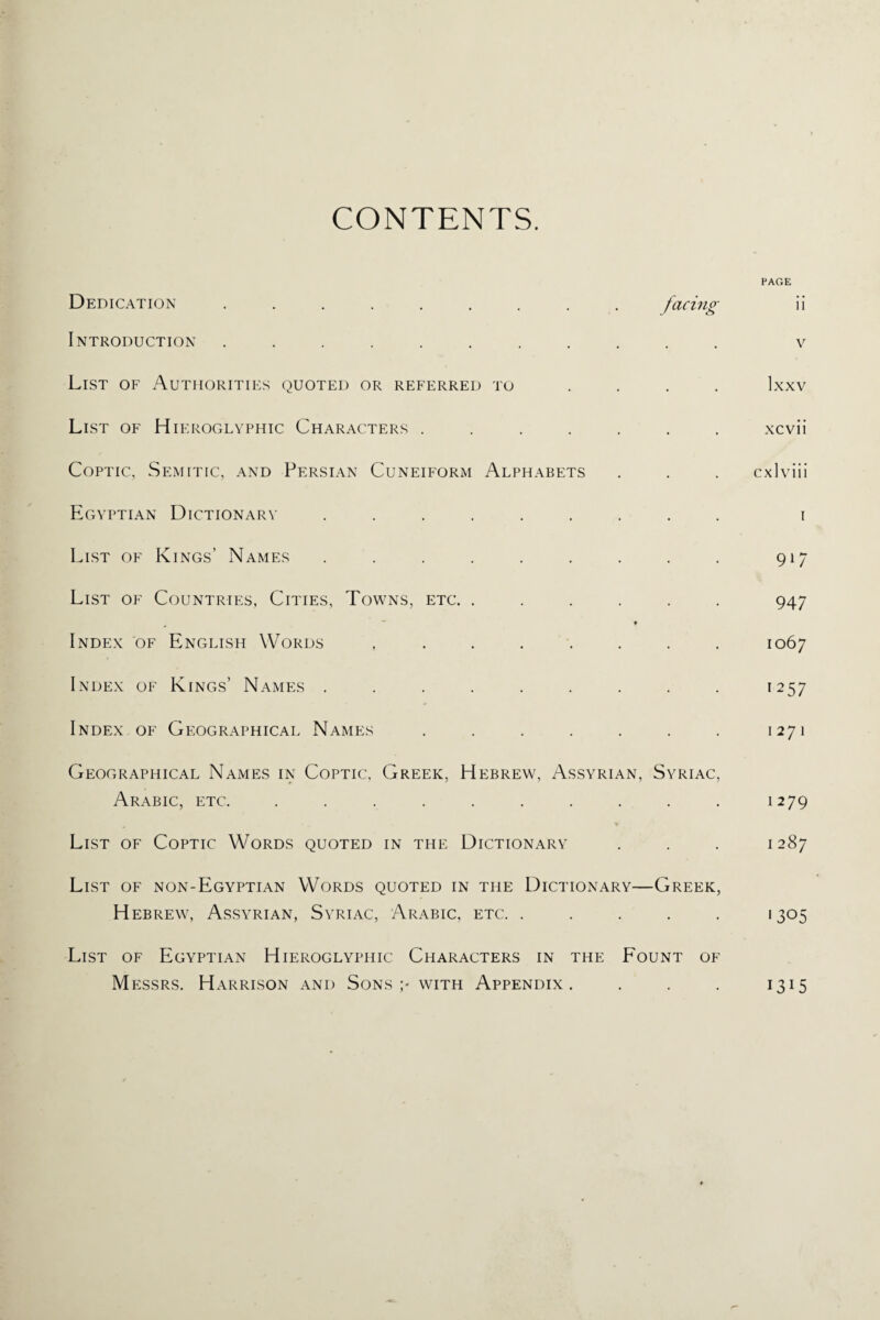 CONTENTS. Dedication ......... facing Introduction ........... List of Authorities quoted or referred to . . . . List of Hieroglyphic Characters ....... Coptic, Semitic, and Persian Cuneiform Alphabets Egyptian Dictionary ......... List of Kings’ Names ......... List of Countries, Cities, Towns, etc. ...... 9 Index of English Words ....... . Index of Kings’ Names ......... Index of Geographical Names ....... Geographical Names in Coptic, Greek, Hebrew, Assyrian, Syriac, Arabic, etc. .......... List of Coptic Words quoted in the Dictionary List of non-Egyptian Words quoted in the Dictionary—Greek, H ebrew, Assyrian, Syriac, Arabic, etc. . . . . . List of Egyptian Hieroglyphic Characters in the Fount of M essrs. Harrison and Sons with Appendix . . . . PAGE ii v Ixxv xcvii cxlviii I 917 947 1067 1257 1271 1279 1 287 '305 1315