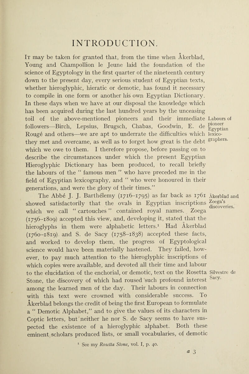 INTRODUCTION. o It may be taken for granted that, from the time when Akerblad, Young and Champollion le Jeune laid the foundation of the science of Egyptology in the first quarter of the nineteenth century down to the present day, every serious student of Egyptian texts, whether hieroglyphic, hieratic or demotic, has found it necessary to compile in one form or another his own Egyptian Dictionary. In these days when we have at our disposal the knowledge which has been acquired during the last hundred years by the unceasing toil of the above-mentioned pioneers and their immediate Labours of followers—Birch, Lepsius, Brugsch, Chabas, Goodwin, E. de ]?°ypqan Rouge and others—we are apt to underrate the difficulties which lexico- they met and overcame, as well as to forget how great is the debt §raPhers- which we owe to them. I therefore propose, before passing on to describe the circumstances under which the present Egyptian Hieroglyphic Dictionary has been produced, to recall briefly the labours of the “ famous men ” who have preceded me in the field of Egyptian lexicography, and “ who were honoured in their generations, and were the glory of their times.” The Abbe J. J. Barthelemy (1716-1795) as far back as 1761 Akerblad and showed satisfactorily that the ovals in Egyptian inscriptions Zoega’s J J discoveries. which we call “ cartouches ” contained royal names. Zoega (1756-1809) accepted this view, and, developing it, stated that the hieroglyphs in them were alphabetic letters.1 Had Akerblad (1760-1819). and S. de Sacy (1758-1838) accepted these facts, and worked to develop them, the progress of Egyptological science would have been materially hastened. They failed, how¬ ever, to pay much attention to the hieroglyphic inscriptions of which copies were available, and devoted all their time and labour to the elucidation of the enchorial, or demotic, text on the Rosetta Silvestre de Stone, the discovery of which had roused such profound interest Sacy‘ among the learned men of the day. Their labours in connection with this text were crowned with considerable success. To Akerblad belongs the credit of being the first European to formulate a “ Demotic Alphabet,” and to give the values of its characters in Coptic letters, but'neither he nor S. de Sacy seems to have sus¬ pected the existence of a hieroglyphic alphabet. Both these eminent scholars produced lists, or small vocabularies, of demotic 1 See my Rosetta Stone, vol. I, p. 40. « 3