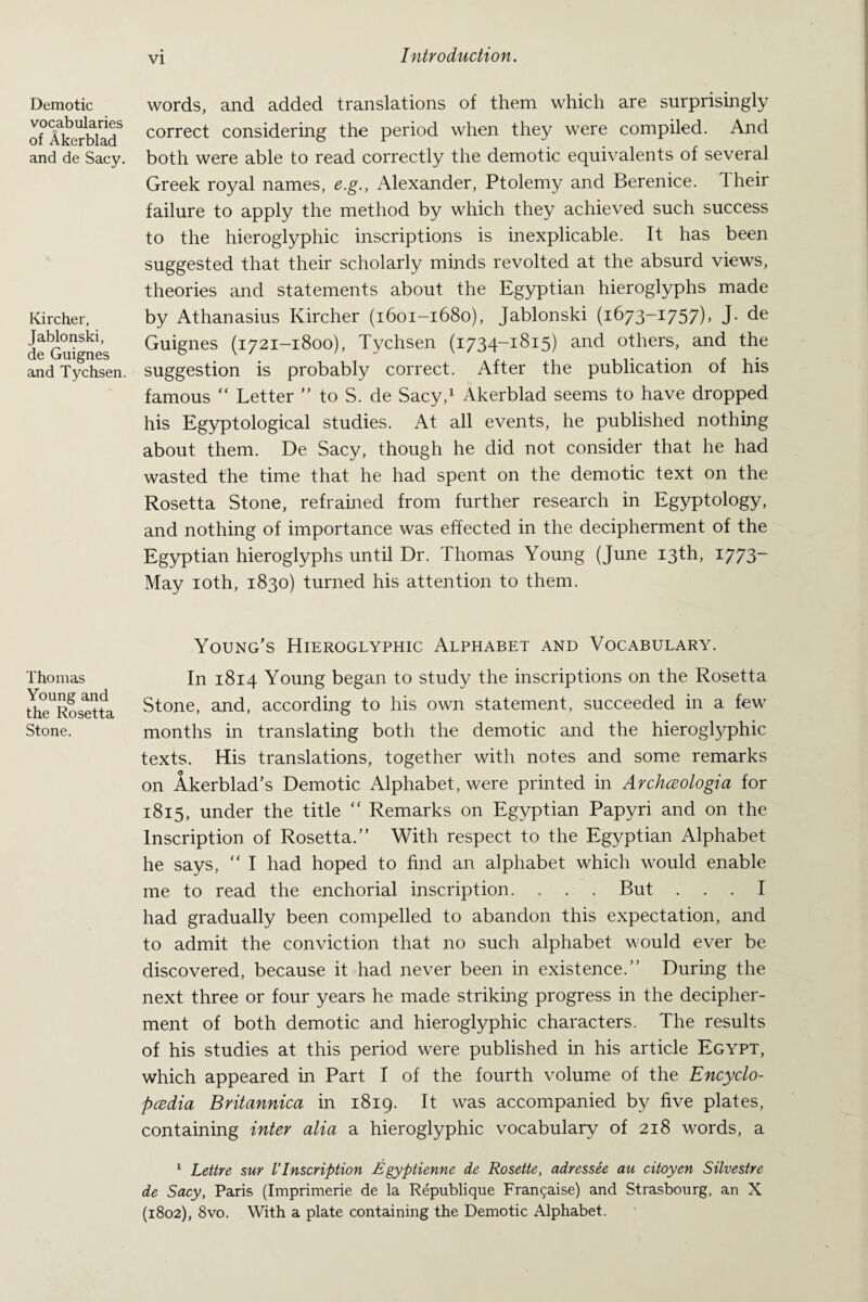 Demotic vocabularies of Akerblad and de Sacy. Kircher, Jablonski, de Guignes and Tychsen. Thomas Young and the Rosetta Stone. words, and added translations of them which are surprisingly correct considering the period when they were compiled. And both were able to read correctly the demotic equivalents of several Greek royal names, e.g., Alexander, Ptolemy and Berenice. Their failure to apply the method by which they achieved such success to the hieroglyphic inscriptions is inexplicable. It has been suggested that their scholarly minds revolted at the absurd views, theories and statements about the Egyptian hieroglyphs made by Athanasius Kircher (1601-1680), Jablonski (1673-1757), J. de Guignes (1721-1800), Tychsen (1734-1815) and others, and the suggestion is probably correct. After the publication of his famous “ Letter ” to S. de Sacy,1 Akerblad seems to have dropped his Egyptological studies. At all events, he published nothing about them. De Sacy, though he did not consider that he had wasted the time that he had spent on the demotic text on the Rosetta Stone, refrained from further research in Egyptology, and nothing of importance was effected in the decipherment of the Egyptian hieroglyphs until Dr. Thomas Young (June 13th, 1773- May 10th, 1830) turned his attention to them. Young’s Hieroglyphic Alphabet and Vocabulary. In 1814 Young began to study the inscriptions on the Rosetta Stone, and, according to his own statement, succeeded in a few months in translating both the demotic and the hieroglyphic texts. His translations, together with notes and some remarks on Akerblad’s Demotic Alphabet, were printed in ArchcBologia for 1815, under the title “ Remarks on Egyptian Papyri and on the Inscription of Rosetta.” With respect to the Egyptian Alphabet he says, “ I had hoped to find an alphabet which would enable me to read the enchorial inscription. . . . But ... I had gradually been compelled to abandon this expectation, and to admit the conviction that no such alphabet would ever be discovered, because it had never been in existence.” During the next three or four years he made striking progress in the decipher¬ ment of both demotic and hieroglyphic characters. The results of his studies at this period were published in his article Egypt, which appeared in Part I of the fourth volume of the Encyclo¬ pedia Britannica in 1819. It was accompanied by five plates, containing inter alia a hieroglyphic vocabulary of 218 words, a 1 Lettre sur VInscription Egyptienne de Rosette, adressee au citoyen Silvestre de Sacy, Paris (Imprimerie de la Republique Fran^aise) and Strasbourg, an X (1802), 8vo. With a plate containing the Demotic Alphabet.