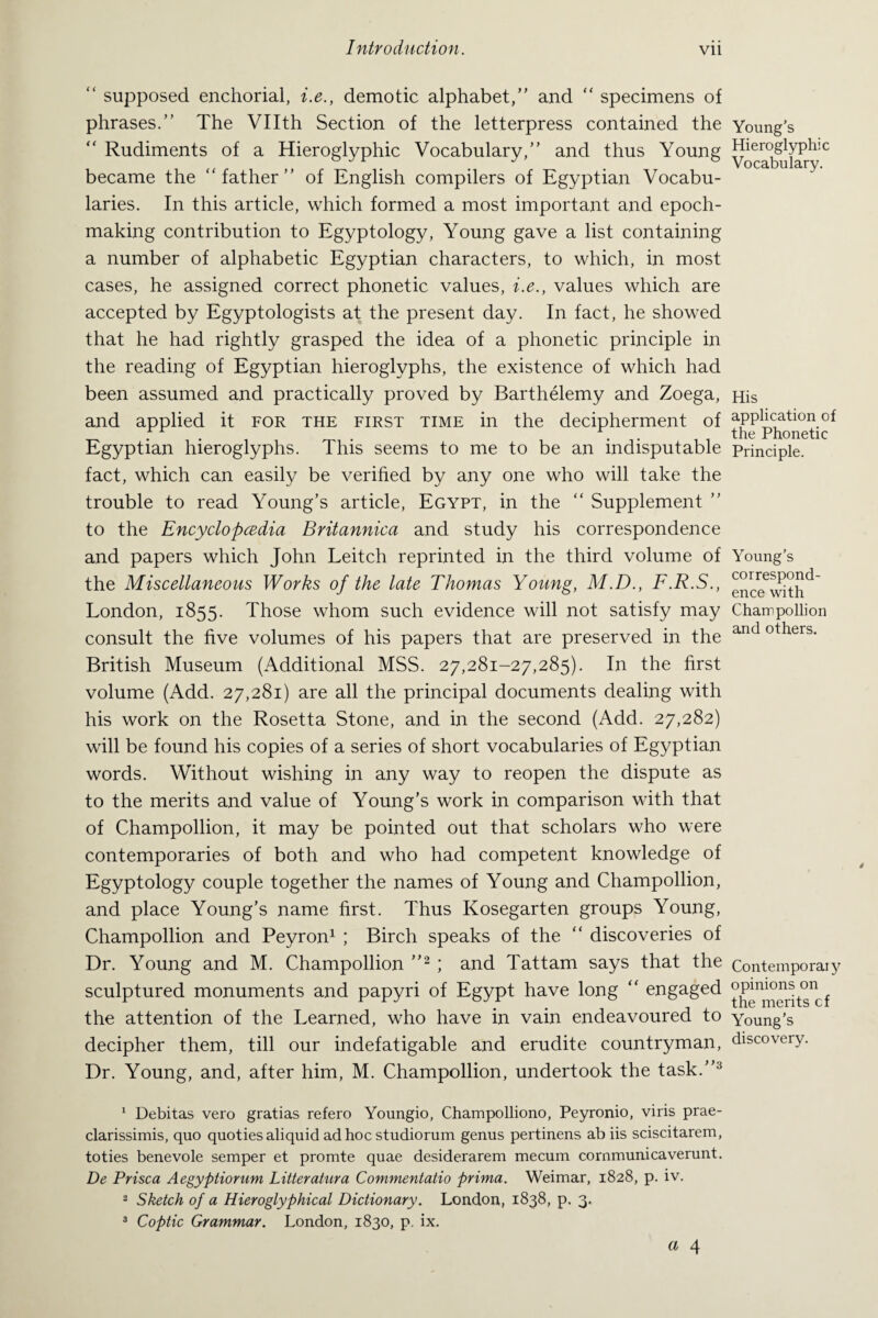 “ supposed enchorial, i.e., demotic alphabet/' and “ specimens of phrases.” The Vllth Section of the letterpress contained the “ Rudiments of a Hieroglyphic Vocabulary,” and thus Young became the “father” of English compilers of Egyptian Vocabu¬ laries. In this article, which formed a most important and epoch- making contribution to Egyptology, Young gave a list containing a number of alphabetic Egyptian characters, to which, in most cases, he assigned correct phonetic values, i.e., values which are accepted by Egyptologists at the present day. In fact, he showed that he had rightly grasped the idea of a phonetic principle in the reading of Egyptian hieroglyphs, the existence of which had been assumed and practically proved by Barthelemy and Zoega, and applied it for the first time in the decipherment of Egyptian hieroglyphs. This seems to me to be an indisputable fact, which can easily be verified by any one who will take the trouble to read Young’s article, Egypt, in the “ Supplement ” to the Encyclopedia Britannica and study his correspondence and papers which John Leitch reprinted in the third volume of the Miscellaneous Works of the late Thomas Young, M.D., F.R.S., London, 1855. Those whom such evidence will not satisfy may consult the five volumes of his papers that are preserved in the British Museum (Additional MSS. 27,281-27,285). In the first volume (Add. 27,281) are all the principal documents dealing with his work on the Rosetta Stone, and in the second (Add. 27,282) will be found his copies of a series of short vocabularies of Egyptian words. Without wishing in any way to reopen the dispute as to the merits and value of Young’s work in comparison with that of Champollion, it may be pointed out that scholars who were contemporaries of both and who had competent knowledge of Egyptology couple together the names of Young and Champollion, and place Young’s name first. Thus Kosegarten groups Young, Champollion and Peyron1 ; Birch speaks of the “ discoveries of Dr. Young and M. Champollion ”2 ; and Tattam says that the sculptured monuments and papyri of Egypt have long “ engaged the attention of the Learned, who have in vain endeavoured to decipher them, till our indefatigable and erudite countryman, Dr. Young, and, after him, M. Champollion, undertook the task.”3 1 Debitas vero gratias refero Youngio, Champolliono, Peyronio, viris prae- clarissimis, quo quoties aliquid ad hoc studiorum genus pertinens ab iis sciscitarem, toties benevole semper et promte quae desiderarem mecum cornmunicaverunt. De Prisca Aegyptiorum Litteratura Commentatio prima. Weimar, 1828, p. iv. 2 Sketch of a Hieroglyphical Dictionary. London, 1838, p. 3.. 3 Coptic Grammar. London, 1830, p. ix. a 4 Young’s Hieroglyphic Vocabulary. His application of the Phonetic Principle. Young’s correspond¬ ence with Cham pollion and others. Contemporary opinions on the merits cf Young’s discovery.